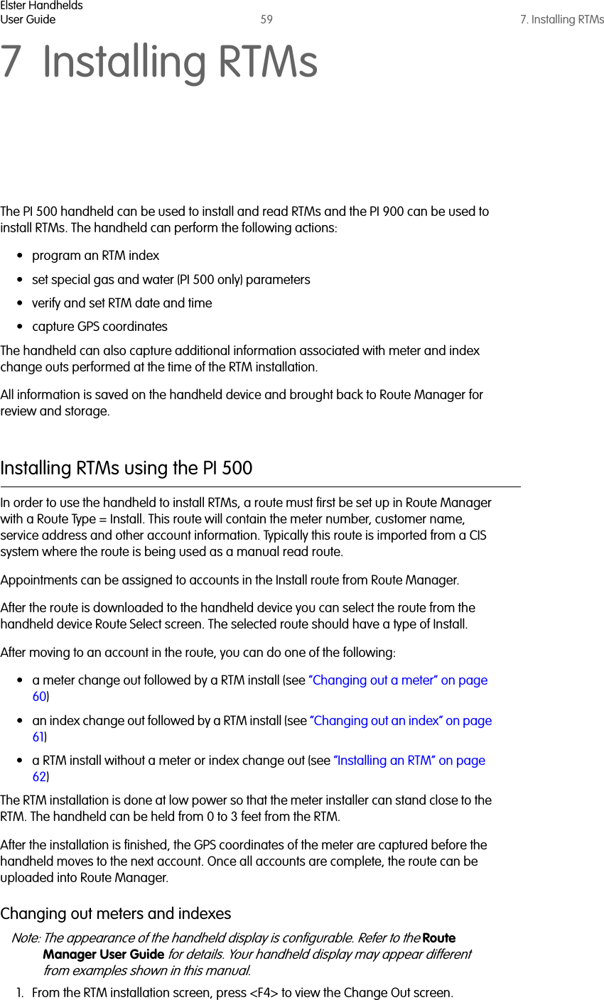 Elster HandheldsUser Guide 59 7. Installing RTMs7 Installing RTMsThe PI 500 handheld can be used to install and read RTMs and the PI 900 can be used to install RTMs. The handheld can perform the following actions:• program an RTM index• set special gas and water (PI 500 only) parameters• verify and set RTM date and time• capture GPS coordinatesThe handheld can also capture additional information associated with meter and index change outs performed at the time of the RTM installation. All information is saved on the handheld device and brought back to Route Manager for review and storage.Installing RTMs using the PI 500In order to use the handheld to install RTMs, a route must first be set up in Route Manager with a Route Type = Install. This route will contain the meter number, customer name, service address and other account information. Typically this route is imported from a CIS system where the route is being used as a manual read route. Appointments can be assigned to accounts in the Install route from Route Manager.After the route is downloaded to the handheld device you can select the route from the handheld device Route Select screen. The selected route should have a type of Install.After moving to an account in the route, you can do one of the following:• a meter change out followed by a RTM install (see “Changing out a meter” on page 60)• an index change out followed by a RTM install (see “Changing out an index” on page 61)• a RTM install without a meter or index change out (see “Installing an RTM” on page 62)The RTM installation is done at low power so that the meter installer can stand close to the RTM. The handheld can be held from 0 to 3 feet from the RTM.After the installation is finished, the GPS coordinates of the meter are captured before the handheld moves to the next account. Once all accounts are complete, the route can be uploaded into Route Manager. Changing out meters and indexesNote: The appearance of the handheld display is configurable. Refer to the Route Manager User Guide for details. Your handheld display may appear different from examples shown in this manual.1. From the RTM installation screen, press &lt;F4&gt; to view the Change Out screen.  