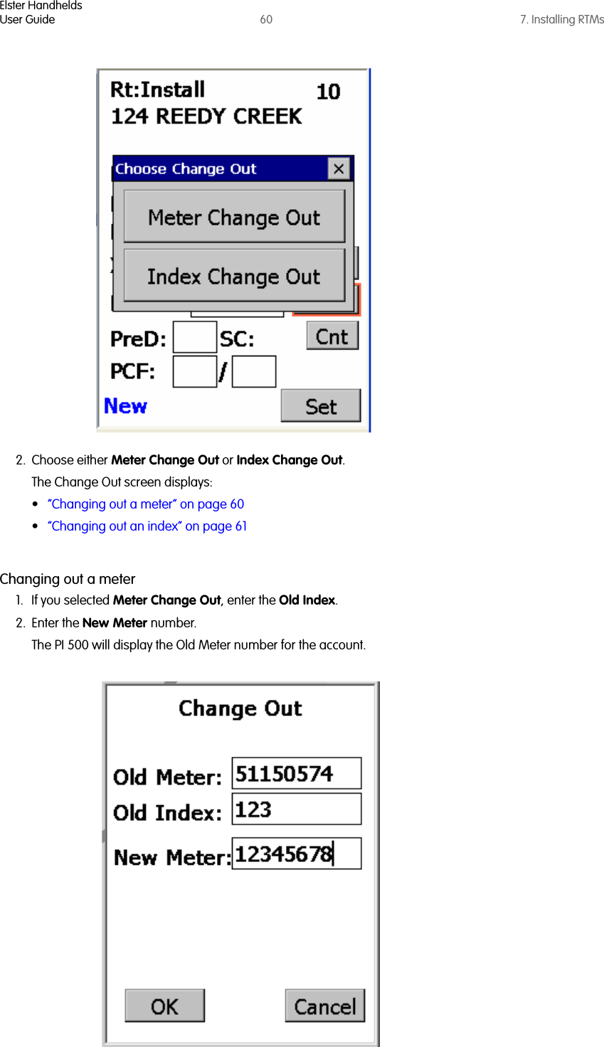 Elster HandheldsUser Guide 60 7. Installing RTMs2. Choose either Meter Change Out or Index Change Out. The Change Out screen displays:•“Changing out a meter” on page 60•“Changing out an index” on page 61Changing out a meter1. If you selected Meter Change Out, enter the Old Index.2. Enter the New Meter number. The PI 500 will display the Old Meter number for the account. 