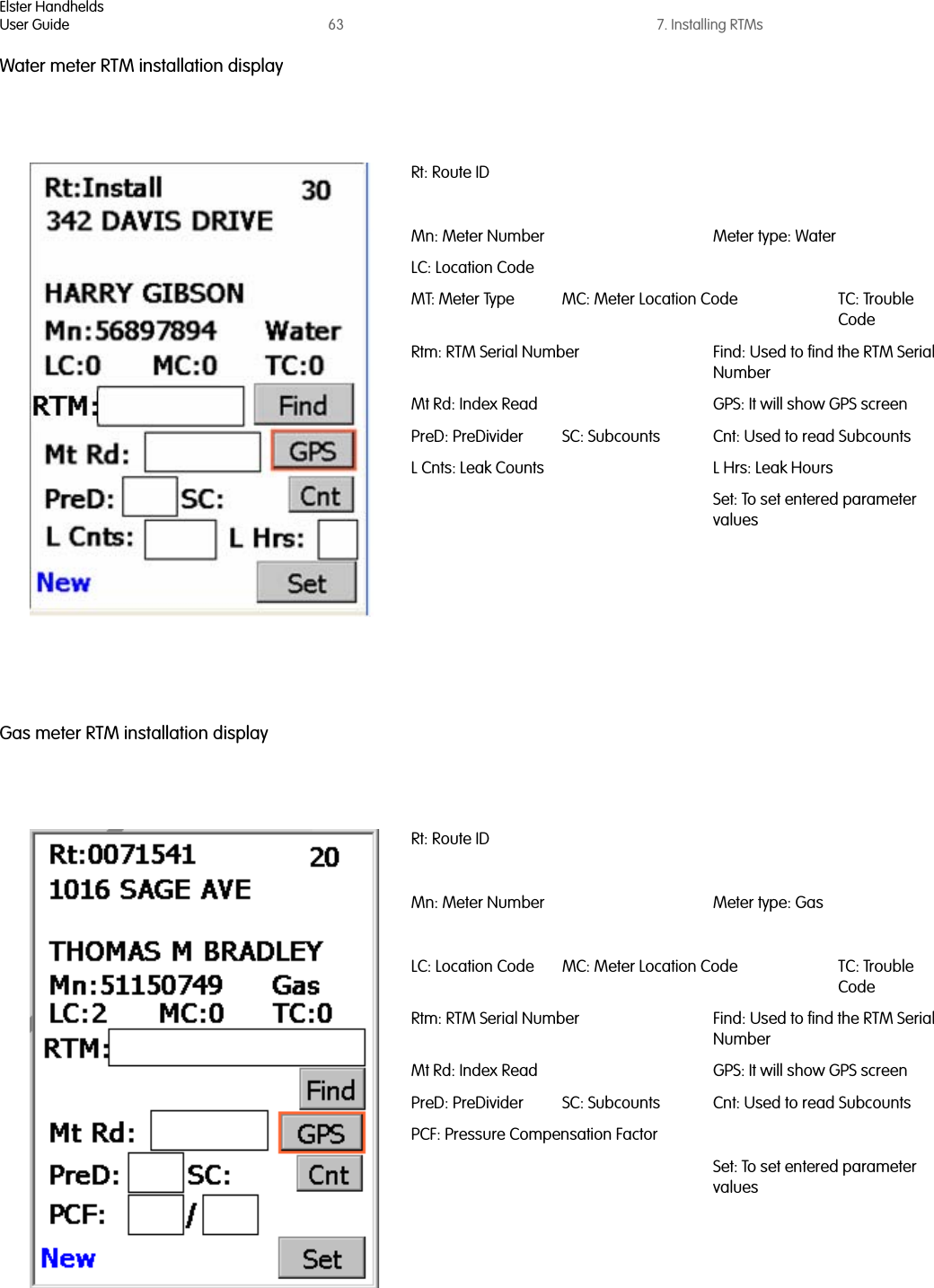 Elster HandheldsUser Guide 63 7. Installing RTMsWater meter RTM installation displayGas meter RTM installation displayRt: Route IDMn: Meter Number Meter type: WaterLC: Location CodeMT: Meter Type MC: Meter Location Code TC: Trouble CodeRtm: RTM Serial Number Find: Used to find the RTM Serial NumberMt Rd: Index Read GPS: It will show GPS screenPreD: PreDivider SC: Subcounts Cnt: Used to read SubcountsL Cnts: Leak Counts L Hrs: Leak HoursSet: To set entered parameter valuesRt: Route IDMn: Meter Number Meter type: GasLC: Location Code MC: Meter Location Code TC: Trouble CodeRtm: RTM Serial Number Find: Used to find the RTM Serial NumberMt Rd: Index Read GPS: It will show GPS screenPreD: PreDivider SC: Subcounts Cnt: Used to read SubcountsPCF: Pressure Compensation FactorSet: To set entered parameter values