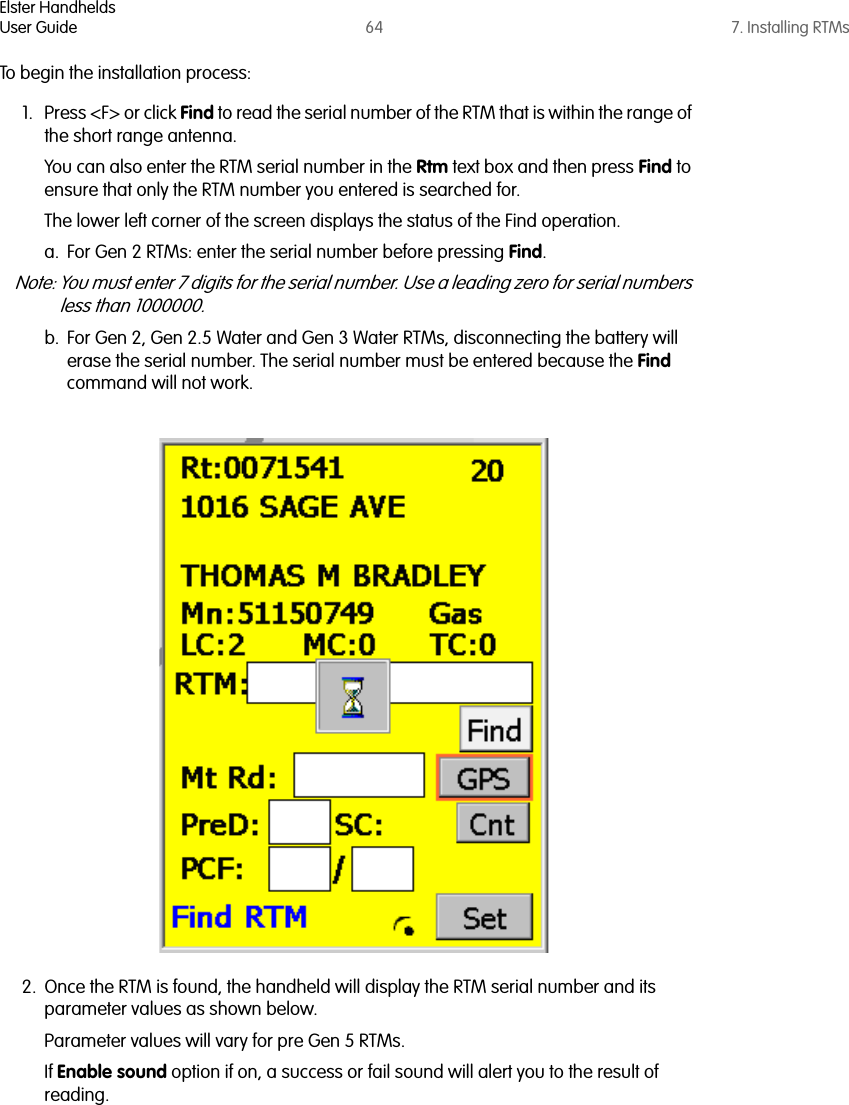 Elster HandheldsUser Guide 64 7. Installing RTMsTo begin the installation process:1. Press &lt;F&gt; or click Find to read the serial number of the RTM that is within the range of the short range antenna. You can also enter the RTM serial number in the Rtm text box and then press Find to ensure that only the RTM number you entered is searched for. The lower left corner of the screen displays the status of the Find operation.a. For Gen 2 RTMs: enter the serial number before pressing Find. Note: You must enter 7 digits for the serial number. Use a leading zero for serial numbers less than 1000000. b. For Gen 2, Gen 2.5 Water and Gen 3 Water RTMs, disconnecting the battery will erase the serial number. The serial number must be entered because the Find command will not work.2. Once the RTM is found, the handheld will display the RTM serial number and its parameter values as shown below. Parameter values will vary for pre Gen 5 RTMs. If Enable sound option if on, a success or fail sound will alert you to the result of reading. 