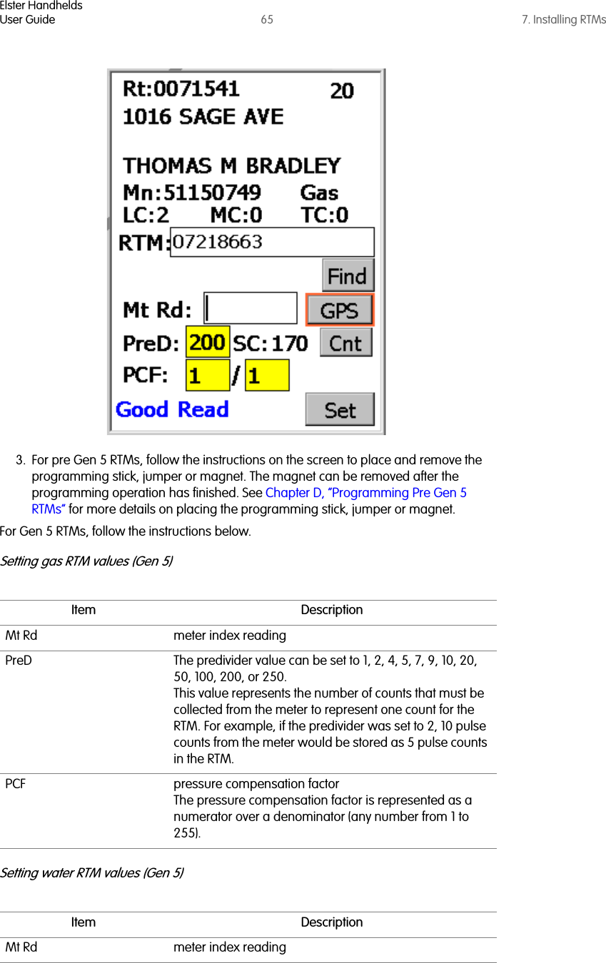 Elster HandheldsUser Guide 65 7. Installing RTMs3. For pre Gen 5 RTMs, follow the instructions on the screen to place and remove the programming stick, jumper or magnet. The magnet can be removed after the programming operation has finished. See Chapter D, “Programming Pre Gen 5 RTMs” for more details on placing the programming stick, jumper or magnet.For Gen 5 RTMs, follow the instructions below.Setting gas RTM values (Gen 5)Setting water RTM values (Gen 5)Item DescriptionMt Rd meter index readingPreD The predivider value can be set to 1, 2, 4, 5, 7, 9, 10, 20, 50, 100, 200, or 250. This value represents the number of counts that must be collected from the meter to represent one count for the RTM. For example, if the predivider was set to 2, 10 pulse counts from the meter would be stored as 5 pulse counts in the RTM.PCF pressure compensation factorThe pressure compensation factor is represented as a numerator over a denominator (any number from 1 to 255).Item DescriptionMt Rd meter index reading