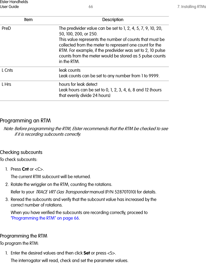 Elster HandheldsUser Guide 66 7. Installing RTMsProgramming an RTMNote: Before programming the RTM, Elster recommends that the RTM be checked to see if it is recording subcounts correctly. Checking subcountsTo check subcounts:1. Press Cnt or &lt;C&gt;. The current RTM subcount will be returned. 2. Rotate the wriggler on the RTM, counting the rotations. Refer to your TRACE VRT Gas Transponder manual (P/N 52870T010) for details.3. Reread the subcounts and verify that the subcount value has increased by the correct number of rotations.When you have verified the subcounts are recording correctly, proceed to “Programming the RTM” on page 66.Programming the RTMTo program the RTM:1. Enter the desired values and then click Set or press &lt;S&gt;. The interrogator will read, check and set the parameter values. PreD The predivider value can be set to 1, 2, 4, 5, 7, 9, 10, 20, 50, 100, 200, or 250. This value represents the number of counts that must be collected from the meter to represent one count for the RTM. For example, if the predivider was set to 2, 10 pulse counts from the meter would be stored as 5 pulse counts in the RTM.L Cnts leak countsLeak counts can be set to any number from 1 to 9999.L Hrs hours for leak detectLeak hours can be set to 0, 1, 2, 3, 4, 6, 8 and 12 (hours that evenly divide 24 hours)Item Description