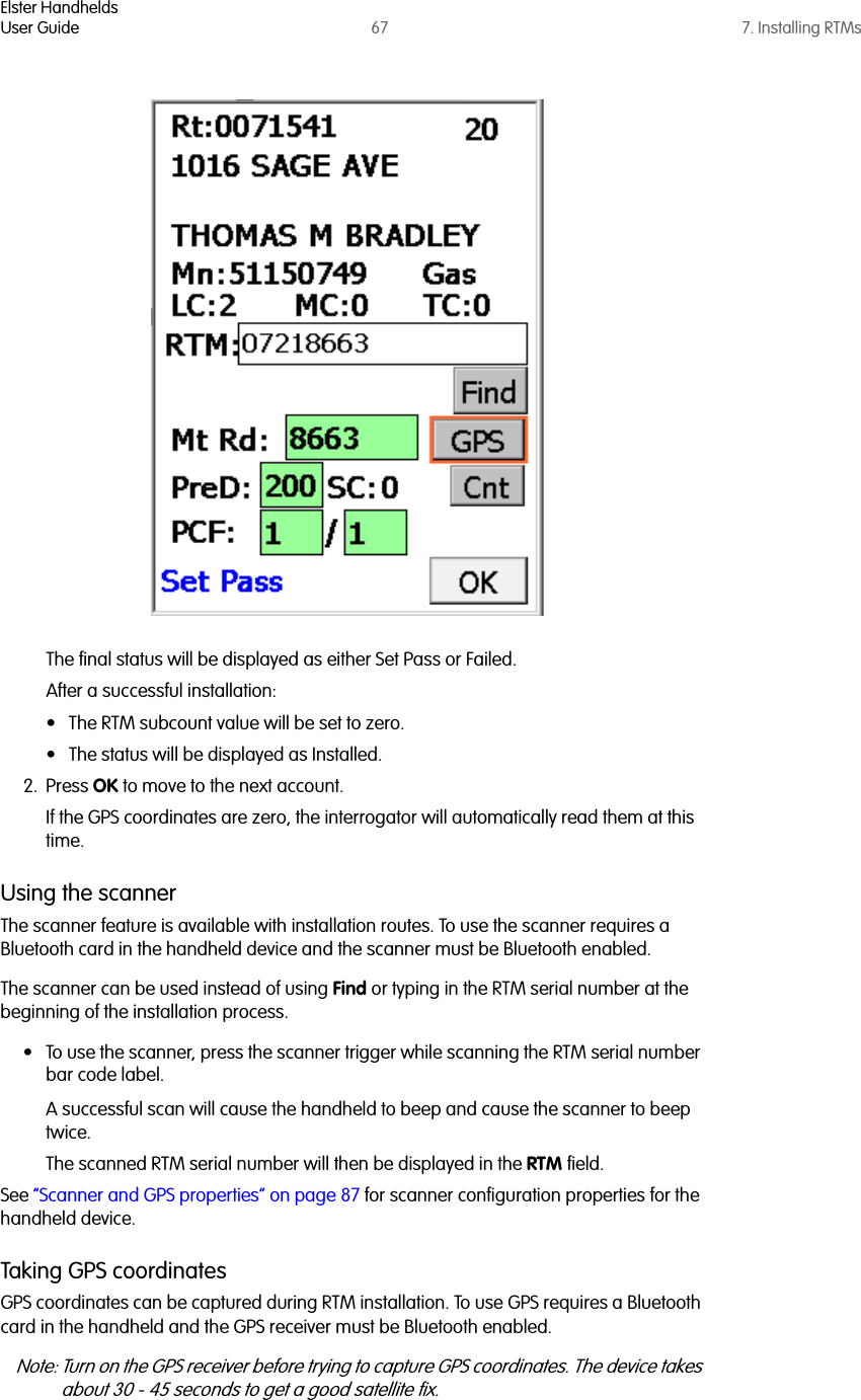 Elster HandheldsUser Guide 67 7. Installing RTMsThe final status will be displayed as either Set Pass or Failed.After a successful installation:• The RTM subcount value will be set to zero. • The status will be displayed as Installed. 2. Press OK to move to the next account. If the GPS coordinates are zero, the interrogator will automatically read them at this time.Using the scannerThe scanner feature is available with installation routes. To use the scanner requires a Bluetooth card in the handheld device and the scanner must be Bluetooth enabled. The scanner can be used instead of using Find or typing in the RTM serial number at the beginning of the installation process.• To use the scanner, press the scanner trigger while scanning the RTM serial number bar code label. A successful scan will cause the handheld to beep and cause the scanner to beep twice. The scanned RTM serial number will then be displayed in the RTM field.See “Scanner and GPS properties” on page 87 for scanner configuration properties for the handheld device.Taking GPS coordinatesGPS coordinates can be captured during RTM installation. To use GPS requires a Bluetooth card in the handheld and the GPS receiver must be Bluetooth enabled. Note: Turn on the GPS receiver before trying to capture GPS coordinates. The device takes about 30 - 45 seconds to get a good satellite fix. 