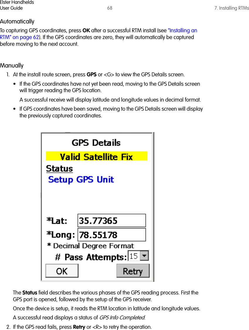 Elster HandheldsUser Guide 68 7. Installing RTMsAutomaticallyTo capturing GPS coordinates, press OK after a successful RTM install (see “Installing an RTM” on page 62). If the GPS coordinates are zero, they will automatically be captured before moving to the next account.Manually1. At the install route screen, press GPS or &lt;G&gt; to view the GPS Details screen. • If the GPS coordinates have not yet been read, moving to the GPS Details screen will trigger reading the GPS location. A successful receive will display latitude and longitude values in decimal format.• If GPS coordinates have been saved, moving to the GPS Details screen will display the previously captured coordinates. The Status field describes the various phases of the GPS reading process. First the GPS port is opened, followed by the setup of the GPS receiver. Once the device is setup, it reads the RTM location in latitude and longitude values. A successful read displays a status of GPS Info Completed. 2. If the GPS read fails, press Retry or &lt;R&gt; to retry the operation.