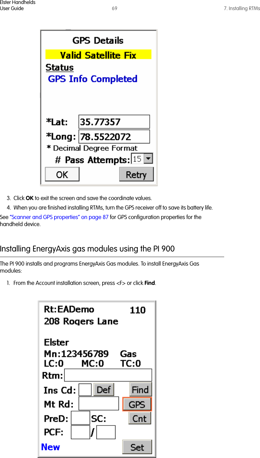 Elster HandheldsUser Guide 69 7. Installing RTMs3. Click OK to exit the screen and save the coordinate values.4. When you are finished installing RTMs, turn the GPS receiver off to save its battery life.See “Scanner and GPS properties” on page 87 for GPS configuration properties for the handheld device.Installing EnergyAxis gas modules using the PI 900The PI 900 installs and programs EnergyAxis Gas modules. To install EnergyAxis Gas modules:1. From the Account installation screen, press &lt;F&gt; or click Find. 