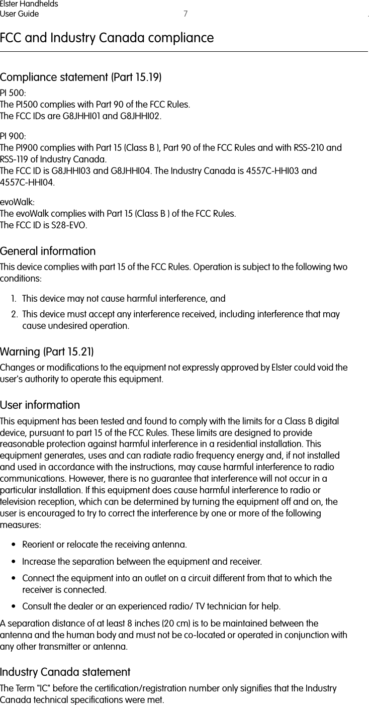 Elster HandheldsUser Guide 7. FCC and Industry Canada complianceCompliance statement (Part 15.19)PI 500:The PI500 complies with Part 90 of the FCC Rules.The FCC IDs are G8JHHI01 and G8JHHI02.PI 900:The PI900 complies with Part 15 (Class B ), Part 90 of the FCC Rules and with RSS-210 and RSS-119 of Industry Canada. The FCC ID is G8JHHI03 and G8JHHI04. The Industry Canada is 4557C-HHI03 and 4557C-HHI04.evoWalk:The evoWalk complies with Part 15 (Class B ) of the FCC Rules.The FCC ID is S28-EVO.General informationThis device complies with part 15 of the FCC Rules. Operation is subject to the following two conditions: 1. This device may not cause harmful interference, and2. This device must accept any interference received, including interference that may cause undesired operation.Warning (Part 15.21)Changes or modifications to the equipment not expressly approved by Elster could void the user&apos;s authority to operate this equipment. User informationThis equipment has been tested and found to comply with the limits for a Class B digital device, pursuant to part 15 of the FCC Rules. These limits are designed to provide reasonable protection against harmful interference in a residential installation. This equipment generates, uses and can radiate radio frequency energy and, if not installed and used in accordance with the instructions, may cause harmful interference to radio communications. However, there is no guarantee that interference will not occur in a particular installation. If this equipment does cause harmful interference to radio or television reception, which can be determined by turning the equipment off and on, the user is encouraged to try to correct the interference by one or more of the following measures:• Reorient or relocate the receiving antenna.• Increase the separation between the equipment and receiver. • Connect the equipment into an outlet on a circuit different from that to which the receiver is connected. • Consult the dealer or an experienced radio/ TV technician for help.A separation distance of at least 8 inches (20 cm) is to be maintained between the antenna and the human body and must not be co-located or operated in conjunction with any other transmitter or antenna.Industry Canada statementThe Term &quot;IC&quot; before the certification/registration number only signifies that the Industry Canada technical specifications were met.  