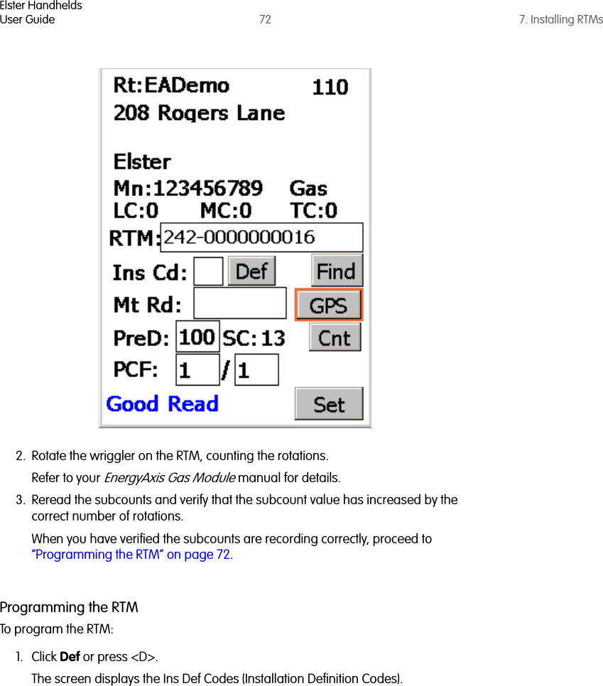 Elster HandheldsUser Guide 72 7. Installing RTMs2. Rotate the wriggler on the RTM, counting the rotations. Refer to your EnergyAxis Gas Module manual for details.3. Reread the subcounts and verify that the subcount value has increased by the correct number of rotations.When you have verified the subcounts are recording correctly, proceed to “Programming the RTM” on page 72.Programming the RTMTo program the RTM:1. Click Def or press &lt;D&gt;. The screen displays the Ins Def Codes (Installation Definition Codes).