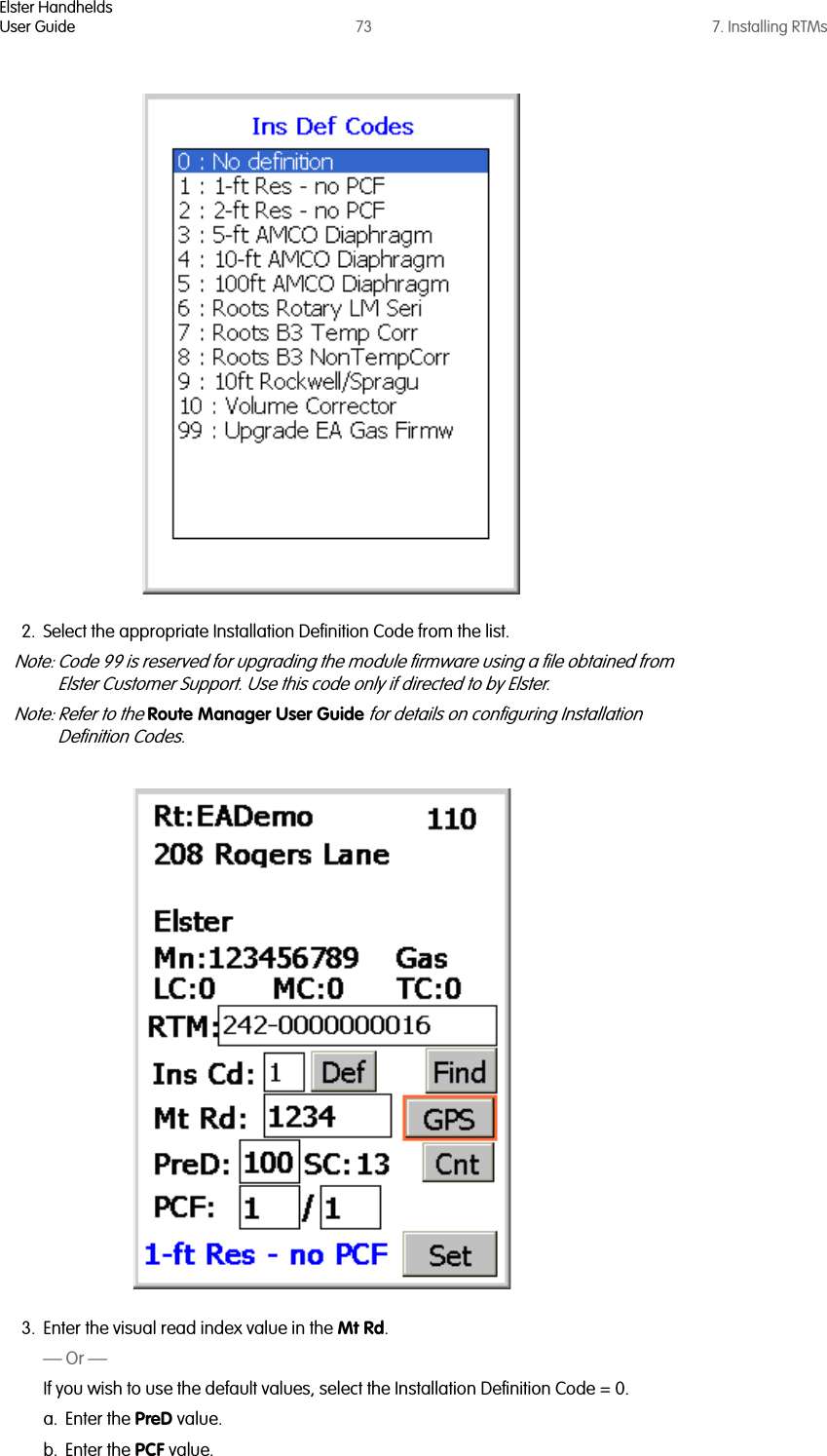 Elster HandheldsUser Guide 73 7. Installing RTMs2. Select the appropriate Installation Definition Code from the list.Note: Code 99 is reserved for upgrading the module firmware using a file obtained from Elster Customer Support. Use this code only if directed to by Elster.Note: Refer to the Route Manager User Guide for details on configuring Installation Definition Codes.3. Enter the visual read index value in the Mt Rd.— Or —If you wish to use the default values, select the Installation Definition Code = 0.a. Enter the PreD value.b. Enter the PCF value.