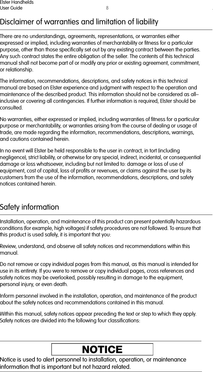 Elster HandheldsUser Guide 8. Disclaimer of warranties and limitation of liabilityThere are no understandings, agreements, representations, or warranties either expressed or implied, including warranties of merchantability or fitness for a particular purpose, other than those specifically set out by any existing contract between the parties. Any such contract states the entire obligation of the seller. The contents of this technical manual shall not become part of or modify any prior or existing agreement, commitment, or relationship.The information, recommendations, descriptions, and safety notices in this technical manual are based on Elster experience and judgment with respect to the operation and maintenance of the described product. This information should not be considered as all–inclusive or covering all contingencies. If further information is required, Elster should be consulted.No warranties, either expressed or implied, including warranties of fitness for a particular purpose or merchantability, or warranties arising from the course of dealing or usage of trade, are made regarding the information, recommendations, descriptions, warnings, and cautions contained herein.In no event will Elster be held responsible to the user in contract, in tort (including negligence), strict liability, or otherwise for any special, indirect, incidental, or consequential damage or loss whatsoever, including but not limited to: damage or loss of use of equipment, cost of capital, loss of profits or revenues, or claims against the user by its customers from the use of the information, recommendations, descriptions, and safety notices contained herein.Safety informationInstallation, operation, and maintenance of this product can present potentially hazardous conditions (for example, high voltages) if safety procedures are not followed. To ensure that this product is used safely, it is important that you:Review, understand, and observe all safety notices and recommendations within this manual.Do not remove or copy individual pages from this manual, as this manual is intended for use in its entirety. If you were to remove or copy individual pages, cross references and safety notices may be overlooked, possibly resulting in damage to the equipment, personal injury, or even death.Inform personnel involved in the installation, operation, and maintenance of the product about the safety notices and recommendations contained in this manual.Within this manual, safety notices appear preceding the text or step to which they apply. Safety notices are divided into the following four classifications:Notice is used to alert personnel to installation, operation, or maintenance information that is important but not hazard related.