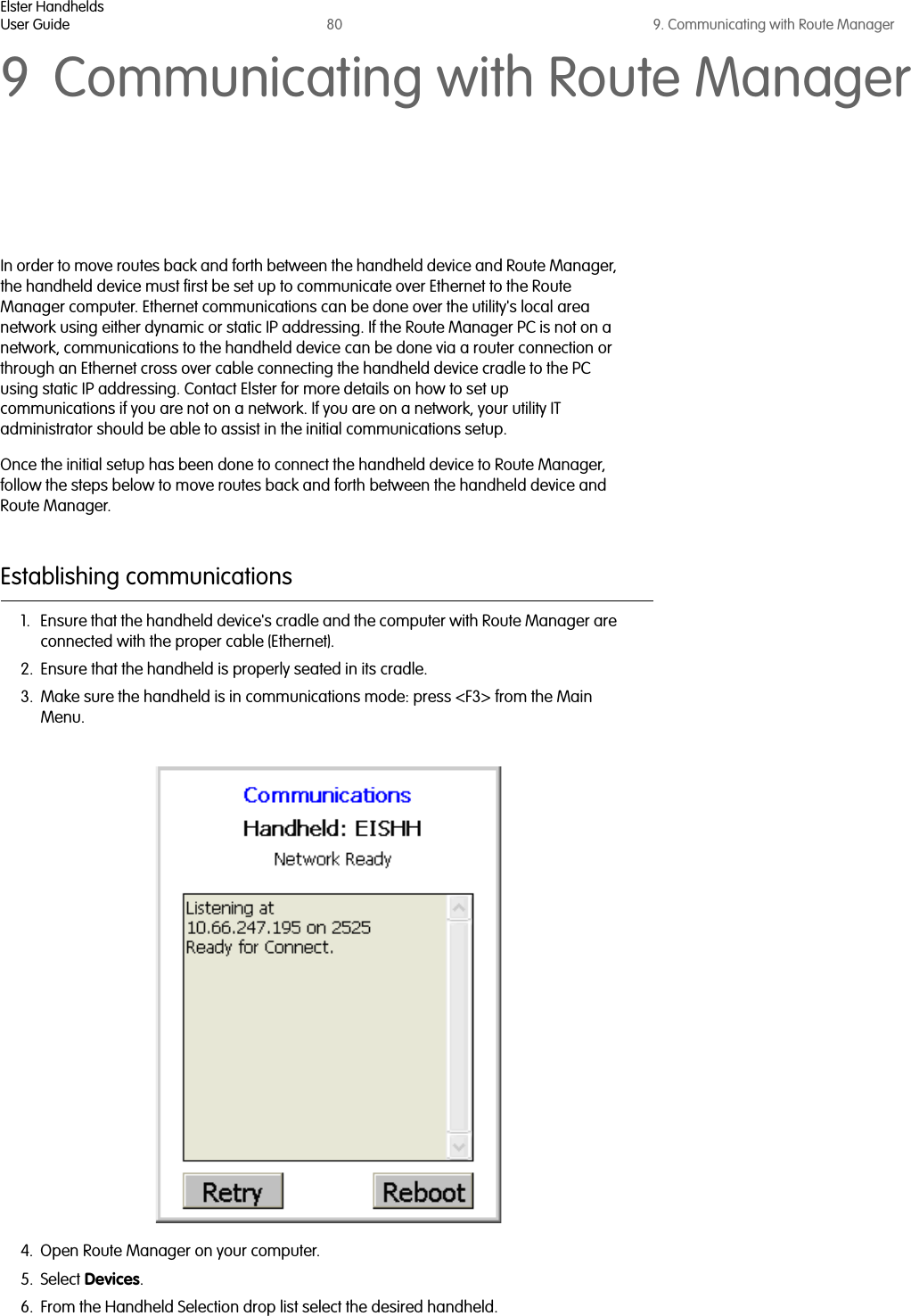 Elster HandheldsUser Guide 80 9. Communicating with Route Manager9 Communicating with Route ManagerIn order to move routes back and forth between the handheld device and Route Manager, the handheld device must first be set up to communicate over Ethernet to the Route Manager computer. Ethernet communications can be done over the utility&apos;s local area network using either dynamic or static IP addressing. If the Route Manager PC is not on a network, communications to the handheld device can be done via a router connection or through an Ethernet cross over cable connecting the handheld device cradle to the PC using static IP addressing. Contact Elster for more details on how to set up communications if you are not on a network. If you are on a network, your utility IT administrator should be able to assist in the initial communications setup. Once the initial setup has been done to connect the handheld device to Route Manager, follow the steps below to move routes back and forth between the handheld device and Route Manager.Establishing communications1. Ensure that the handheld device&apos;s cradle and the computer with Route Manager are connected with the proper cable (Ethernet). 2. Ensure that the handheld is properly seated in its cradle.3. Make sure the handheld is in communications mode: press &lt;F3&gt; from the Main Menu.4. Open Route Manager on your computer.5. Select Devices.6. From the Handheld Selection drop list select the desired handheld.  