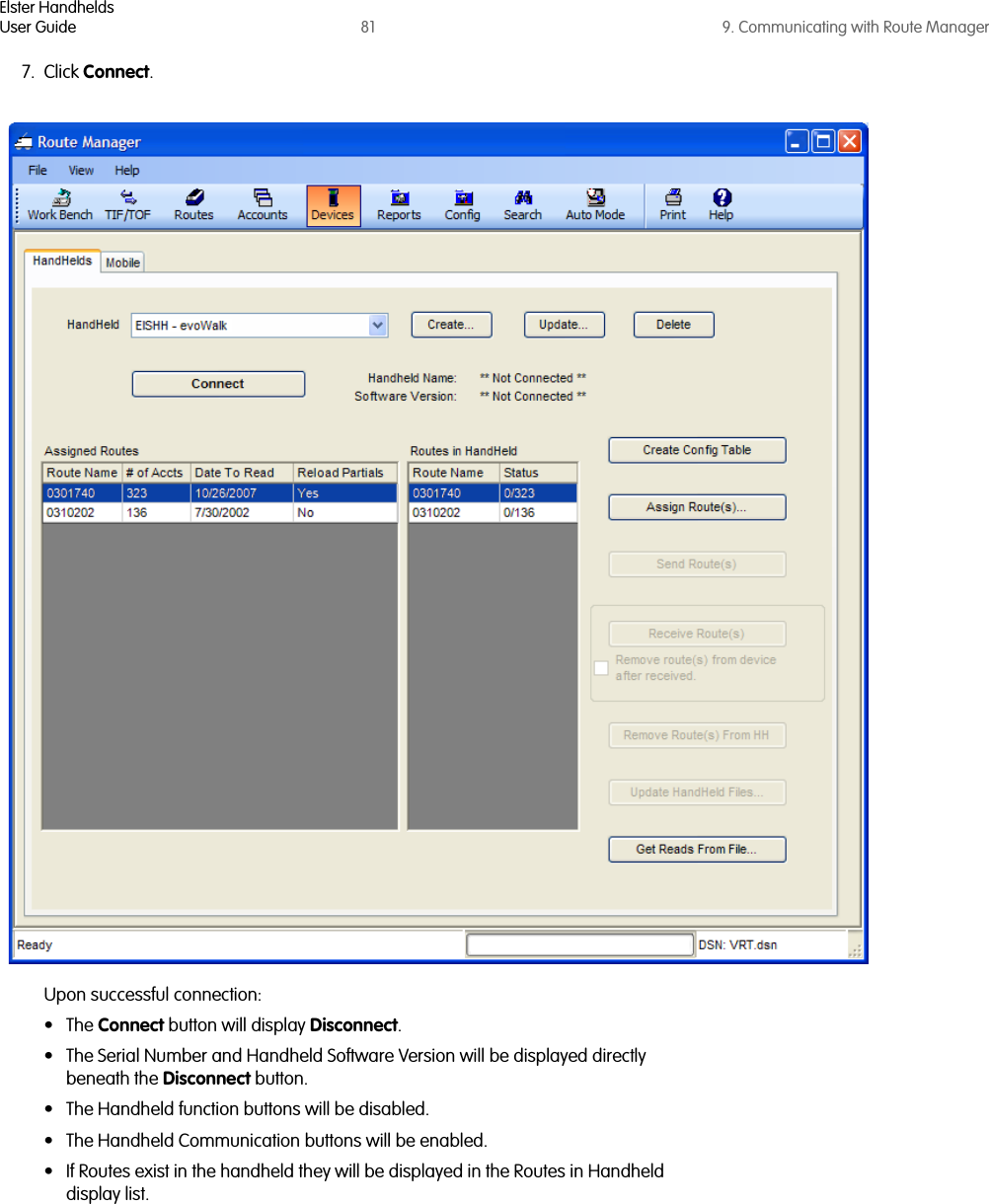 Elster HandheldsUser Guide 81 9. Communicating with Route Manager7. Click Connect.Upon successful connection:•The Connect button will display Disconnect.• The Serial Number and Handheld Software Version will be displayed directly beneath the Disconnect button.• The Handheld function buttons will be disabled.• The Handheld Communication buttons will be enabled.• If Routes exist in the handheld they will be displayed in the Routes in Handheld display list. 