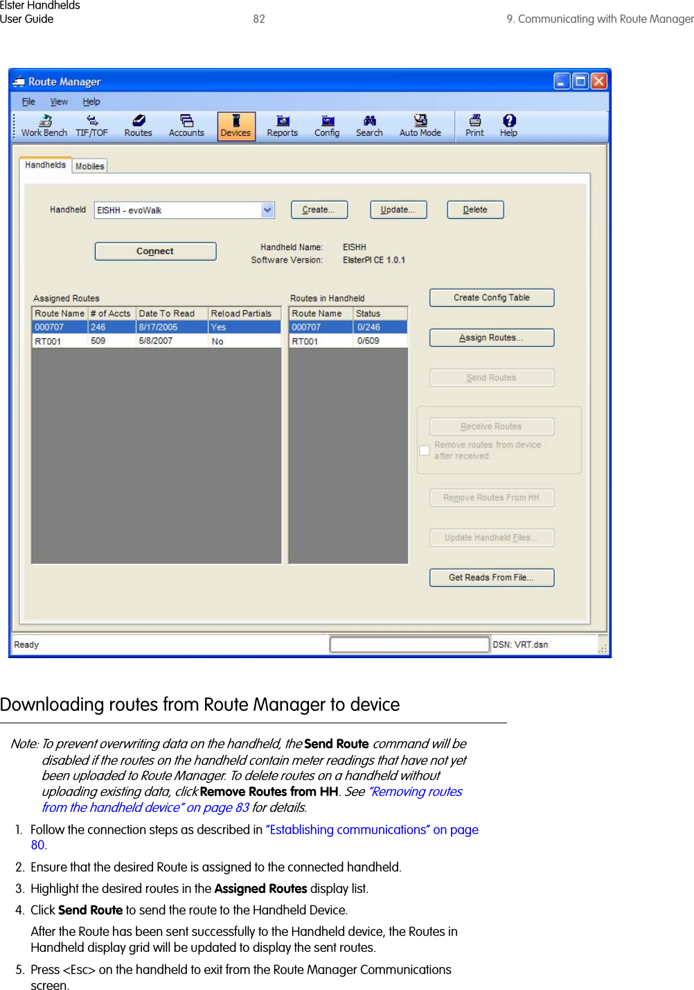 Elster HandheldsUser Guide 82 9. Communicating with Route ManagerDownloading routes from Route Manager to device Note: To prevent overwriting data on the handheld, the Send Route command will be disabled if the routes on the handheld contain meter readings that have not yet been uploaded to Route Manager. To delete routes on a handheld without uploading existing data, click Remove Routes from HH. See “Removing routes from the handheld device” on page 83 for details.1. Follow the connection steps as described in “Establishing communications” on page 80.2. Ensure that the desired Route is assigned to the connected handheld.3. Highlight the desired routes in the Assigned Routes display list.4. Click Send Route to send the route to the Handheld Device.After the Route has been sent successfully to the Handheld device, the Routes in Handheld display grid will be updated to display the sent routes. 5. Press &lt;Esc&gt; on the handheld to exit from the Route Manager Communications screen.