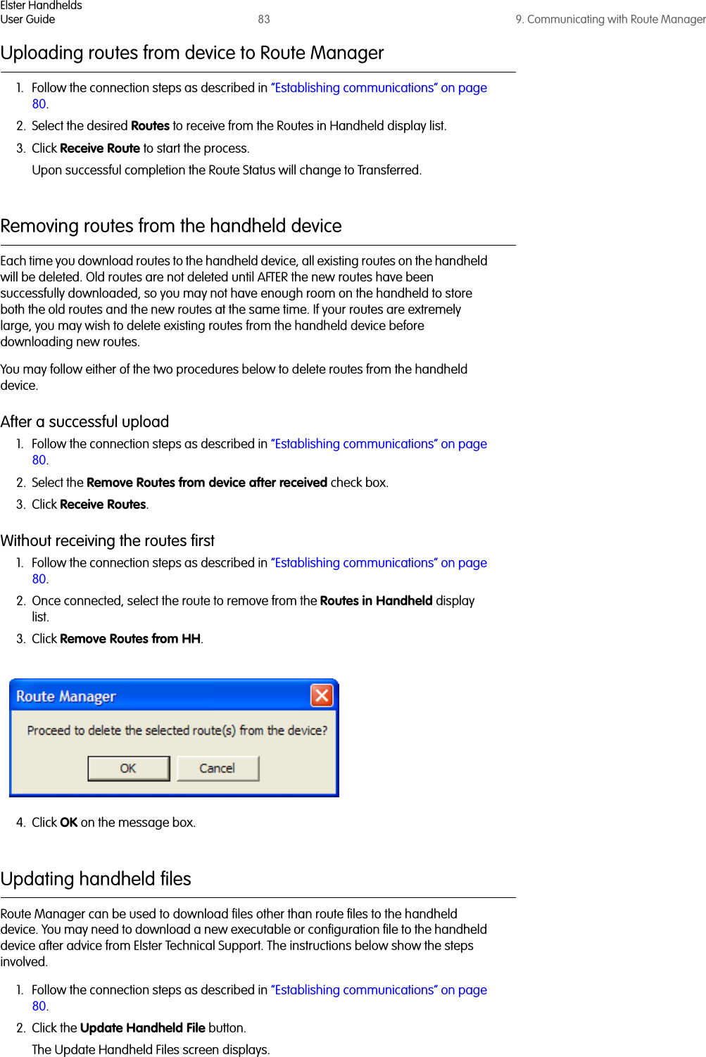 Elster HandheldsUser Guide 83 9. Communicating with Route ManagerUploading routes from device to Route Manager1. Follow the connection steps as described in “Establishing communications” on page 80.2. Select the desired Routes to receive from the Routes in Handheld display list.3. Click Receive Route to start the process.Upon successful completion the Route Status will change to Transferred.Removing routes from the handheld device Each time you download routes to the handheld device, all existing routes on the handheld will be deleted. Old routes are not deleted until AFTER the new routes have been successfully downloaded, so you may not have enough room on the handheld to store both the old routes and the new routes at the same time. If your routes are extremely large, you may wish to delete existing routes from the handheld device before downloading new routes. You may follow either of the two procedures below to delete routes from the handheld device.After a successful upload1. Follow the connection steps as described in “Establishing communications” on page 80.2. Select the Remove Routes from device after received check box.3. Click Receive Routes.Without receiving the routes first1. Follow the connection steps as described in “Establishing communications” on page 80.2. Once connected, select the route to remove from the Routes in Handheld display list.3. Click Remove Routes from HH.4. Click OK on the message box.Updating handheld filesRoute Manager can be used to download files other than route files to the handheld device. You may need to download a new executable or configuration file to the handheld device after advice from Elster Technical Support. The instructions below show the steps involved.1. Follow the connection steps as described in “Establishing communications” on page 80.2. Click the Update Handheld File button. The Update Handheld Files screen displays.