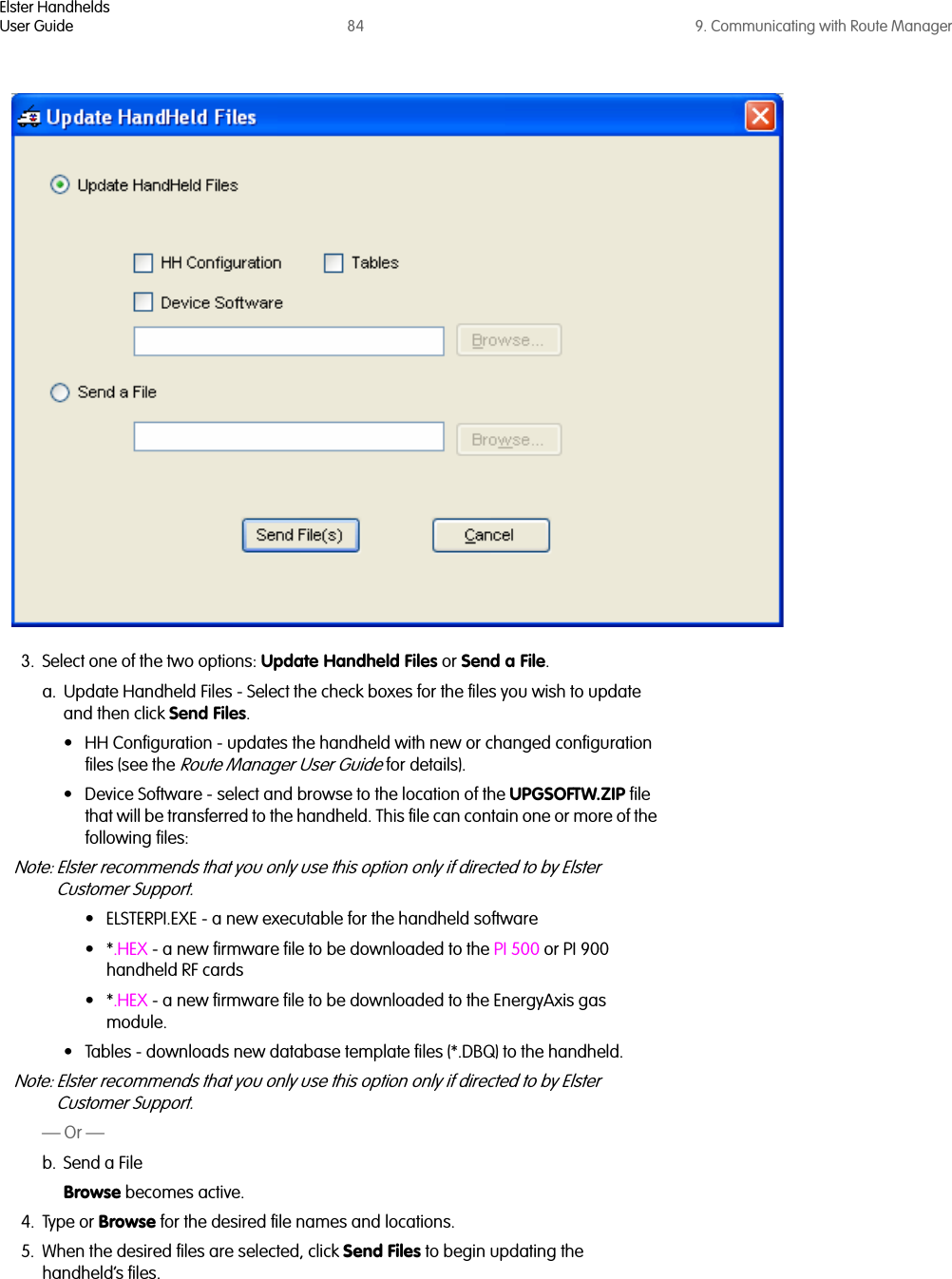 Elster HandheldsUser Guide 84 9. Communicating with Route Manager3. Select one of the two options: Update Handheld Files or Send a File.a. Update Handheld Files - Select the check boxes for the files you wish to update and then click Send Files.• HH Configuration - updates the handheld with new or changed configuration files (see the Route Manager User Guide for details).• Device Software - select and browse to the location of the UPGSOFTW.ZIP file that will be transferred to the handheld. This file can contain one or more of the following files:Note: Elster recommends that you only use this option only if directed to by Elster Customer Support.• ELSTERPI.EXE - a new executable for the handheld software•*.HEX - a new firmware file to be downloaded to the PI 500 or PI 900 handheld RF cards•*.HEX - a new firmware file to be downloaded to the EnergyAxis gas module. • Tables - downloads new database template files (*.DBQ) to the handheld. Note: Elster recommends that you only use this option only if directed to by Elster Customer Support.— Or —b. Send a File Browse becomes active.4. Type or Browse for the desired file names and locations.5. When the desired files are selected, click Send Files to begin updating the handheld’s files.