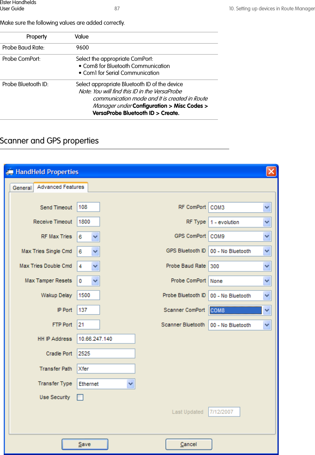 Elster HandheldsUser Guide 87 10. Setting up devices in Route ManagerMake sure the following values are added correctly.Scanner and GPS propertiesProperty ValueProbe Baud Rate: 9600Probe ComPort: Select the appropriate ComPort:• Com8 for Bluetooth Communication • Com1 for Serial CommunicationProbe Bluetooth ID: Select appropriate Bluetooth ID of the device Note: You will find this ID in the VersaProbe communication mode and It is created in Route Manager under Configuration &gt; Misc Codes &gt; VersaProbe Bluetooth ID &gt; Create.