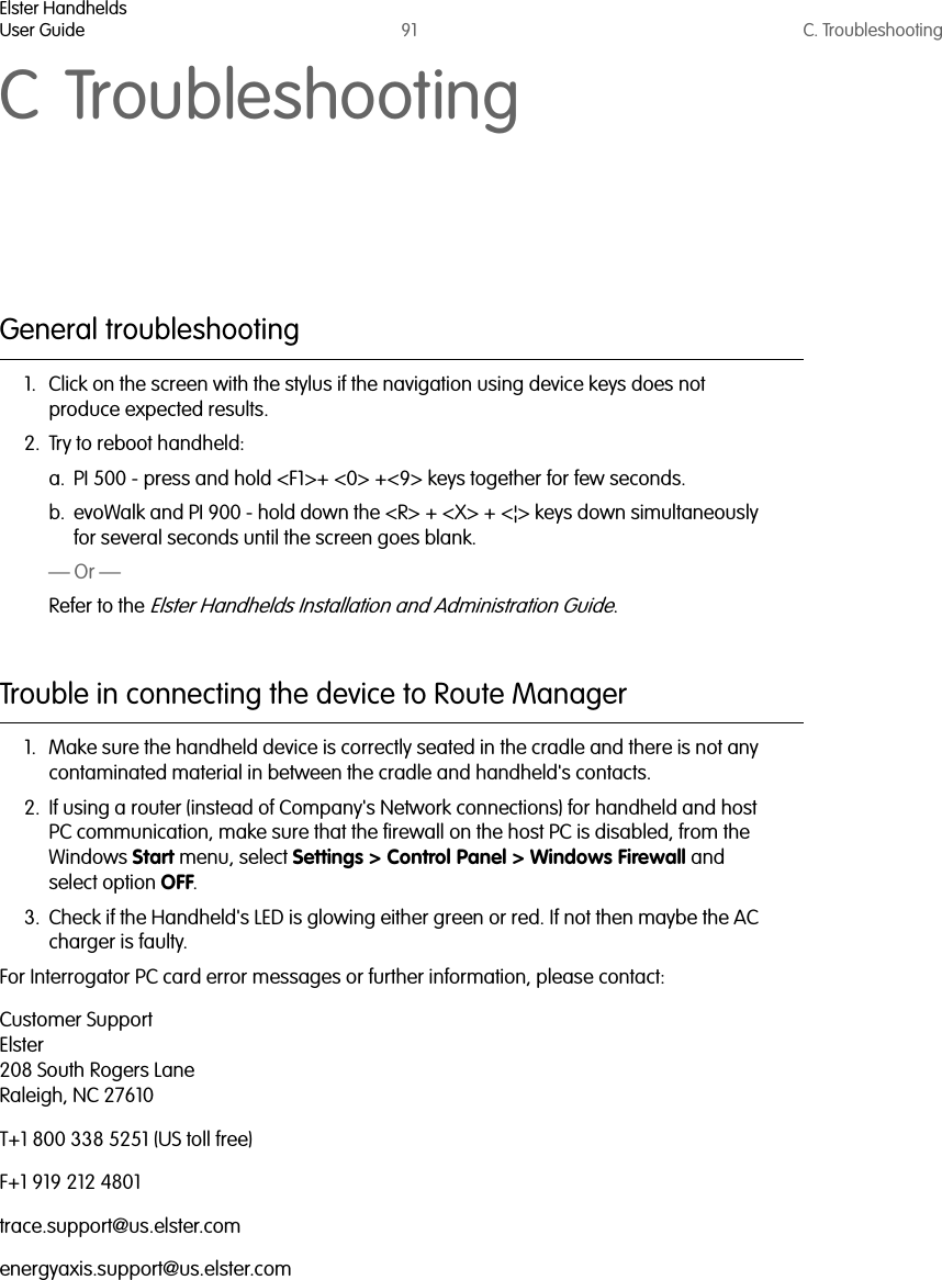 Elster HandheldsUser Guide 91 C. TroubleshootingC TroubleshootingGeneral troubleshooting1. Click on the screen with the stylus if the navigation using device keys does not produce expected results.2. Try to reboot handheld:a. PI 500 - press and hold &lt;F1&gt;+ &lt;0&gt; +&lt;9&gt; keys together for few seconds.b. evoWalk and PI 900 - hold down the &lt;R&gt; + &lt;X&gt; + &lt;¦&gt; keys down simultaneously for several seconds until the screen goes blank.— Or —Refer to the Elster Handhelds Installation and Administration Guide.Trouble in connecting the device to Route Manager1. Make sure the handheld device is correctly seated in the cradle and there is not any contaminated material in between the cradle and handheld&apos;s contacts.2. If using a router (instead of Company&apos;s Network connections) for handheld and host PC communication, make sure that the firewall on the host PC is disabled, from the Windows Start menu, select Settings &gt; Control Panel &gt; Windows Firewall and select option OFF.3. Check if the Handheld&apos;s LED is glowing either green or red. If not then maybe the AC charger is faulty.For Interrogator PC card error messages or further information, please contact:Customer SupportElster208 South Rogers LaneRaleigh, NC 27610T+1 800 338 5251 (US toll free)F+1 919 212 4801trace.support@us.elster.comenergyaxis.support@us.elster.com  