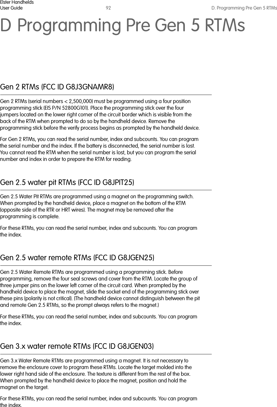 Elster HandheldsUser Guide 92 D. Programming Pre Gen 5 RTMsD Programming Pre Gen 5 RTMsGen 2 RTMs (FCC ID G8J3GNAMR8)Gen 2 RTMs (serial numbers &lt; 2,500,000) must be programmed using a four position programming stick (EIS P/N 52800G101). Place the programming stick over the four jumpers located on the lower right corner of the circuit border which is visible from the back of the RTM when prompted to do so by the handheld device. Remove the programming stick before the verify process begins as prompted by the handheld device. For Gen 2 RTMs, you can read the serial number, index and subcounts. You can program the serial number and the index. If the battery is disconnected, the serial number is lost. You cannot read the RTM when the serial number is lost, but you can program the serial number and index in order to prepare the RTM for reading.Gen 2.5 water pit RTMs (FCC ID G8JPIT25)Gen 2.5 Water Pit RTMs are programmed using a magnet on the programming switch. When prompted by the handheld device, place a magnet on the bottom of the RTM (opposite side of the RTR or HRT wires). The magnet may be removed after the programming is complete.For these RTMs, you can read the serial number, index and subcounts. You can program the index. Gen 2.5 water remote RTMs (FCC ID G8JGEN25)Gen 2.5 Water Remote RTMs are programmed using a programming stick. Before programming, remove the four seal screws and cover from the RTM. Locate the group of three jumper pins on the lower left corner of the circuit card. When prompted by the handheld device to place the magnet, slide the socket end of the programming stick over these pins (polarity is not critical). (The handheld device cannot distinguish between the pit and remote Gen 2.5 RTMs, so the prompt always refers to the magnet.)For these RTMs, you can read the serial number, index and subcounts. You can program the index. Gen 3.x water remote RTMs (FCC ID G8JGEN03)Gen 3.x Water Remote RTMs are programmed using a magnet. It is not necessary to remove the enclosure cover to program these RTMs. Locate the target molded into the lower right hand side of the enclosure. The texture is different from the rest of the box. When prompted by the handheld device to place the magnet, position and hold the magnet on the target. For these RTMs, you can read the serial number, index and subcounts. You can program the index.   