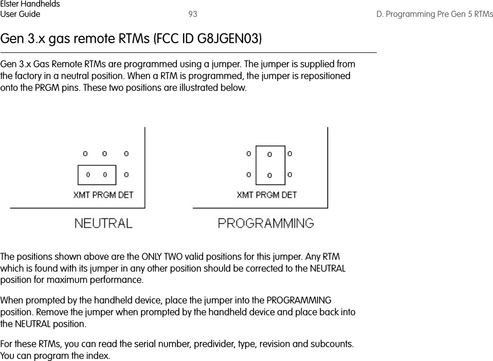 Elster HandheldsUser Guide 93 D. Programming Pre Gen 5 RTMsGen 3.x gas remote RTMs (FCC ID G8JGEN03)Gen 3.x Gas Remote RTMs are programmed using a jumper. The jumper is supplied from the factory in a neutral position. When a RTM is programmed, the jumper is repositioned onto the PRGM pins. These two positions are illustrated below.The positions shown above are the ONLY TWO valid positions for this jumper. Any RTM which is found with its jumper in any other position should be corrected to the NEUTRAL position for maximum performance.When prompted by the handheld device, place the jumper into the PROGRAMMING position. Remove the jumper when prompted by the handheld device and place back into the NEUTRAL position.For these RTMs, you can read the serial number, predivider, type, revision and subcounts. You can program the index. 