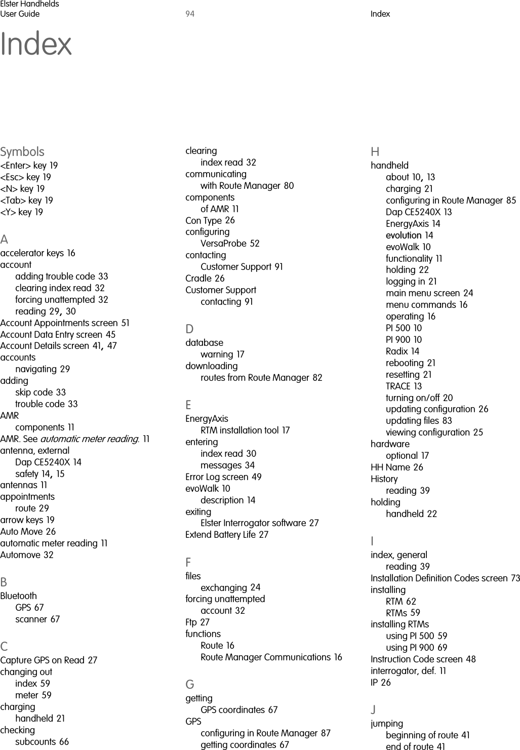 Elster HandheldsUser Guide 94 IndexIndexSymbols&lt;Enter&gt; key 19&lt;Esc&gt; key 19&lt;N&gt; key 19&lt;Tab&gt; key 19&lt;Y&gt; key 19Aaccelerator keys 16accountadding trouble code 33clearing index read 32forcing unattempted 32reading 29, 30Account Appointments screen 51Account Data Entry screen 45Account Details screen 41, 47accountsnavigating 29addingskip code 33trouble code 33AMRcomponents 11AMR. See automatic meter reading. 11antenna, externalDap CE5240X 14safety 14, 15antennas 11appointmentsroute 29arrow keys 19Auto Move 26automatic meter reading 11Automove 32BBluetoothGPS 67scanner 67CCapture GPS on Read 27changing outindex 59meter 59charginghandheld 21checkingsubcounts 66clearingindex read 32communicatingwith Route Manager 80componentsof AMR 11Con Type 26configuringVersaProbe 52contactingCustomer Support 91Cradle 26Customer Supportcontacting 91Ddatabasewarning 17downloadingroutes from Route Manager 82EEnergyAxisRTM installation tool 17enteringindex read 30messages 34Error Log screen 49evoWalk 10description 14exitingElster Interrogator software 27Extend Battery Life 27Ffilesexchanging 24forcing unattemptedaccount 32Ftp 27functionsRoute 16Route Manager Communications 16GgettingGPS coordinates 67GPSconfiguring in Route Manager 87getting coordinates 67Hhandheldabout 10, 13charging 21configuring in Route Manager 85Dap CE5240X 13EnergyAxis 14evolution 14evoWalk 10functionality 11holding 22logging in 21main menu screen 24menu commands 16operating 16PI 500 10PI 900 10Radix 14rebooting 21resetting 21TRACE 13turning on/off 20updating configuration 26updating files 83viewing configuration 25hardwareoptional 17HH Name 26Historyreading 39holdinghandheld 22Iindex, generalreading 39Installation Definition Codes screen 73installingRTM 62RTMs 59installing RTMsusing PI 500 59using PI 900 69Instruction Code screen 48interrogator, def. 11IP 26Jjumpingbeginning of route 41end of route 41  