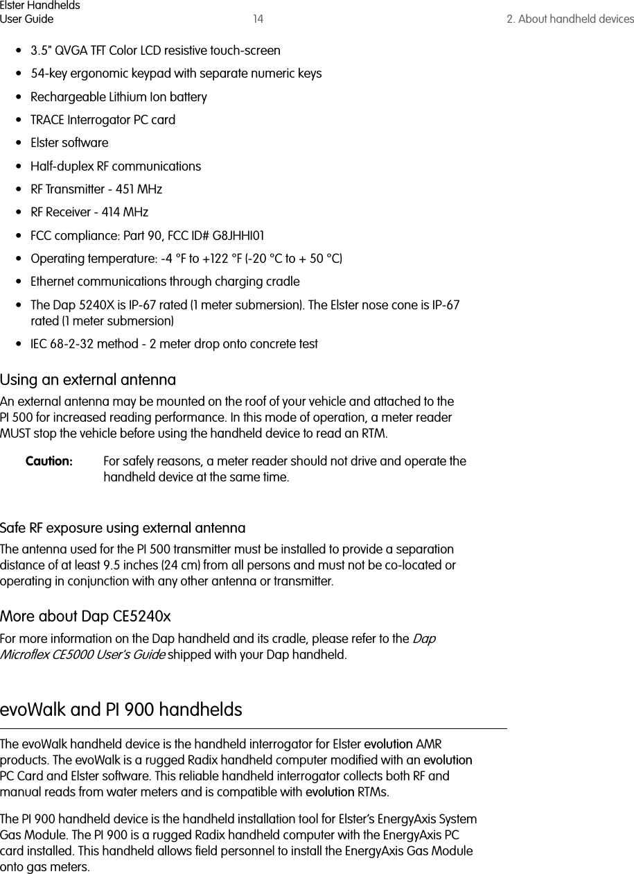 Elster HandheldsUser Guide 14 2. About handheld devices• 3.5&quot; QVGA TFT Color LCD resistive touch-screen• 54-key ergonomic keypad with separate numeric keys• Rechargeable Lithium Ion battery• TRACE Interrogator PC card• Elster software• Half-duplex RF communications• RF Transmitter - 451 MHz• RF Receiver - 414 MHz• FCC compliance: Part 90, FCC ID# G8JHHI01• Operating temperature: -4 °F to +122 °F (-20 °C to + 50 °C)• Ethernet communications through charging cradle• The Dap 5240X is IP-67 rated (1 meter submersion). The Elster nose cone is IP-67 rated (1 meter submersion)• IEC 68-2-32 method - 2 meter drop onto concrete testUsing an external antennaAn external antenna may be mounted on the roof of your vehicle and attached to the PI 500 for increased reading performance. In this mode of operation, a meter reader MUST stop the vehicle before using the handheld device to read an RTM. Caution: For safely reasons, a meter reader should not drive and operate the handheld device at the same time.Safe RF exposure using external antennaThe antenna used for the PI 500 transmitter must be installed to provide a separation distance of at least 9.5 inches (24 cm) from all persons and must not be co-located or operating in conjunction with any other antenna or transmitter.More about Dap CE5240xFor more information on the Dap handheld and its cradle, please refer to the Dap Microflex CE5000 User&apos;s Guide shipped with your Dap handheld.evoWalk and PI 900 handheldsThe evoWalk handheld device is the handheld interrogator for Elster evolution AMR products. The evoWalk is a rugged Radix handheld computer modified with an evolution PC Card and Elster software. This reliable handheld interrogator collects both RF and manual reads from water meters and is compatible with evolution RTMs. The PI 900 handheld device is the handheld installation tool for Elster’s EnergyAxis System Gas Module. The PI 900 is a rugged Radix handheld computer with the EnergyAxis PC card installed. This handheld allows field personnel to install the EnergyAxis Gas Module onto gas meters.