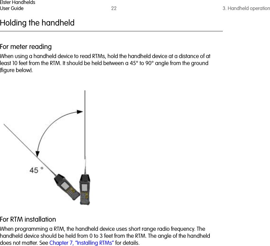 Elster HandheldsUser Guide 22 3. Handheld operationHolding the handheldFor meter readingWhen using a handheld device to read RTMs, hold the handheld device at a distance of at least 10 feet from the RTM. It should be held between a 45° to 90° angle from the ground (figure below).For RTM installationWhen programming a RTM, the handheld device uses short range radio frequency. The handheld device should be held from 0 to 3 feet from the RTM. The angle of the handheld does not matter. See Chapter 7, “Installing RTMs” for details.