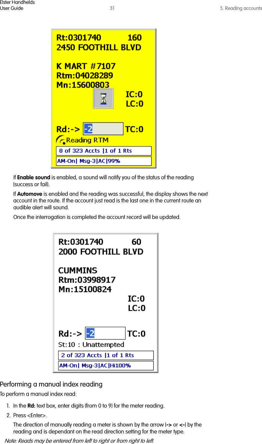 Elster HandheldsUser Guide 31 5. Reading accountsIf Enable sound is enabled, a sound will notify you of the status of the reading (success or fail).If Automove is enabled and the reading was successful, the display shows the next account in the route. If the account just read is the last one in the current route an audible alert will sound.Once the interrogation is completed the account record will be updated. Performing a manual index readingTo perform a manual index read:1. In the Rd: text box, enter digits (from 0 to 9) for the meter reading.2. Press &lt;Enter&gt;.The direction of manually reading a meter is shown by the arrow (-&gt; or &lt;-) by the reading and is dependant on the read direction setting for the meter type. Note: Reads may be entered from left to right or from right to left.