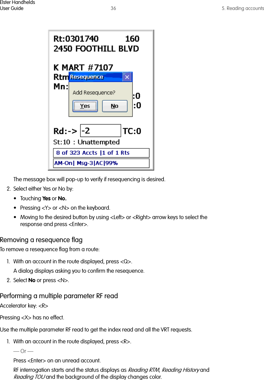 Elster HandheldsUser Guide 36 5. Reading accountsThe message box will pop-up to verify if resequencing is desired. 2. Select either Yes or No by:• Touching Yes or No.• Pressing &lt;Y&gt; or &lt;N&gt; on the keyboard.• Moving to the desired button by using &lt;Left&gt; or &lt;Right&gt; arrow keys to select the response and press &lt;Enter&gt;.Removing a resequence flagTo remove a resequence flag from a route:1. With an account in the route displayed, press &lt;Q&gt;.A dialog displays asking you to confirm the resequence.2. Select No or press &lt;N&gt;.Performing a multiple parameter RF readAccelerator key: &lt;R&gt;Pressing &lt;X&gt; has no effect.Use the multiple parameter RF read to get the index read and all the VRT requests.1. With an account in the route displayed, press &lt;R&gt;.— Or —Press &lt;Enter&gt; on an unread account.RF interrogation starts and the status displays as Reading RTM, Reading History and Reading TOU and the background of the display changes color.