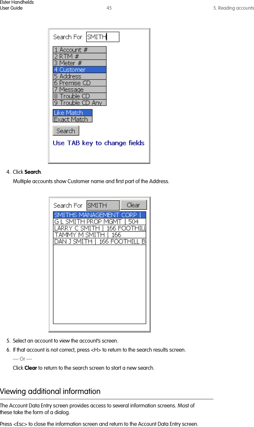 Elster HandheldsUser Guide 45 5. Reading accounts4. Click Search.Multiple accounts show Customer name and first part of the Address. 5. Select an account to view the account’s screen. 6. If that account is not correct, press &lt;H&gt; to return to the search results screen.— Or —Click Clear to return to the search screen to start a new search.Viewing additional informationThe Account Data Entry screen provides access to several information screens. Most of these take the form of a dialog.Press &lt;Esc&gt; to close the information screen and return to the Account Data Entry screen.