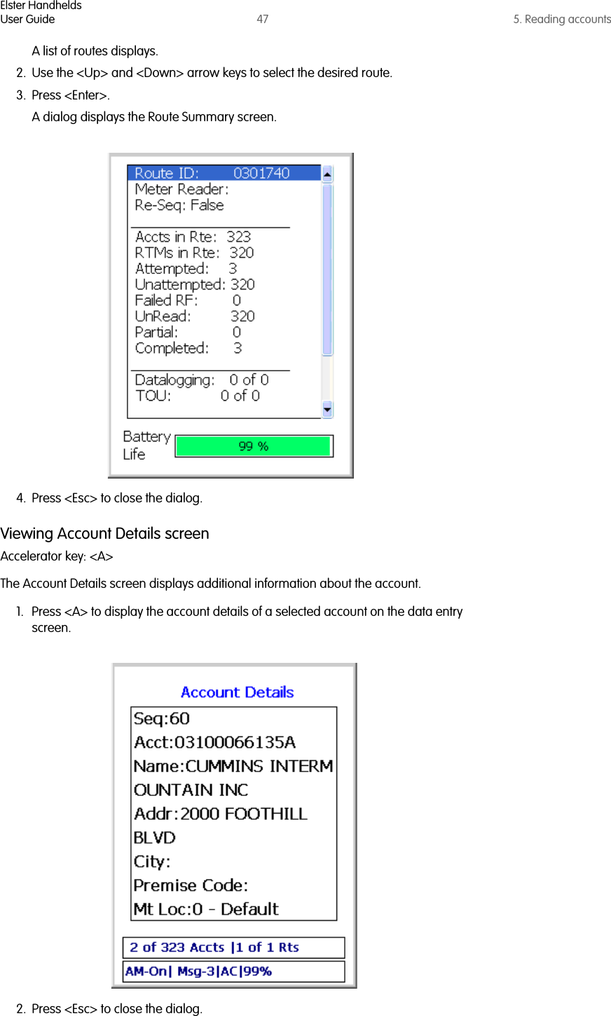 Elster HandheldsUser Guide 47 5. Reading accountsA list of routes displays.2. Use the &lt;Up&gt; and &lt;Down&gt; arrow keys to select the desired route.3. Press &lt;Enter&gt;.A dialog displays the Route Summary screen.4. Press &lt;Esc&gt; to close the dialog.Viewing Account Details screenAccelerator key: &lt;A&gt;The Account Details screen displays additional information about the account.1. Press &lt;A&gt; to display the account details of a selected account on the data entry screen.2. Press &lt;Esc&gt; to close the dialog.