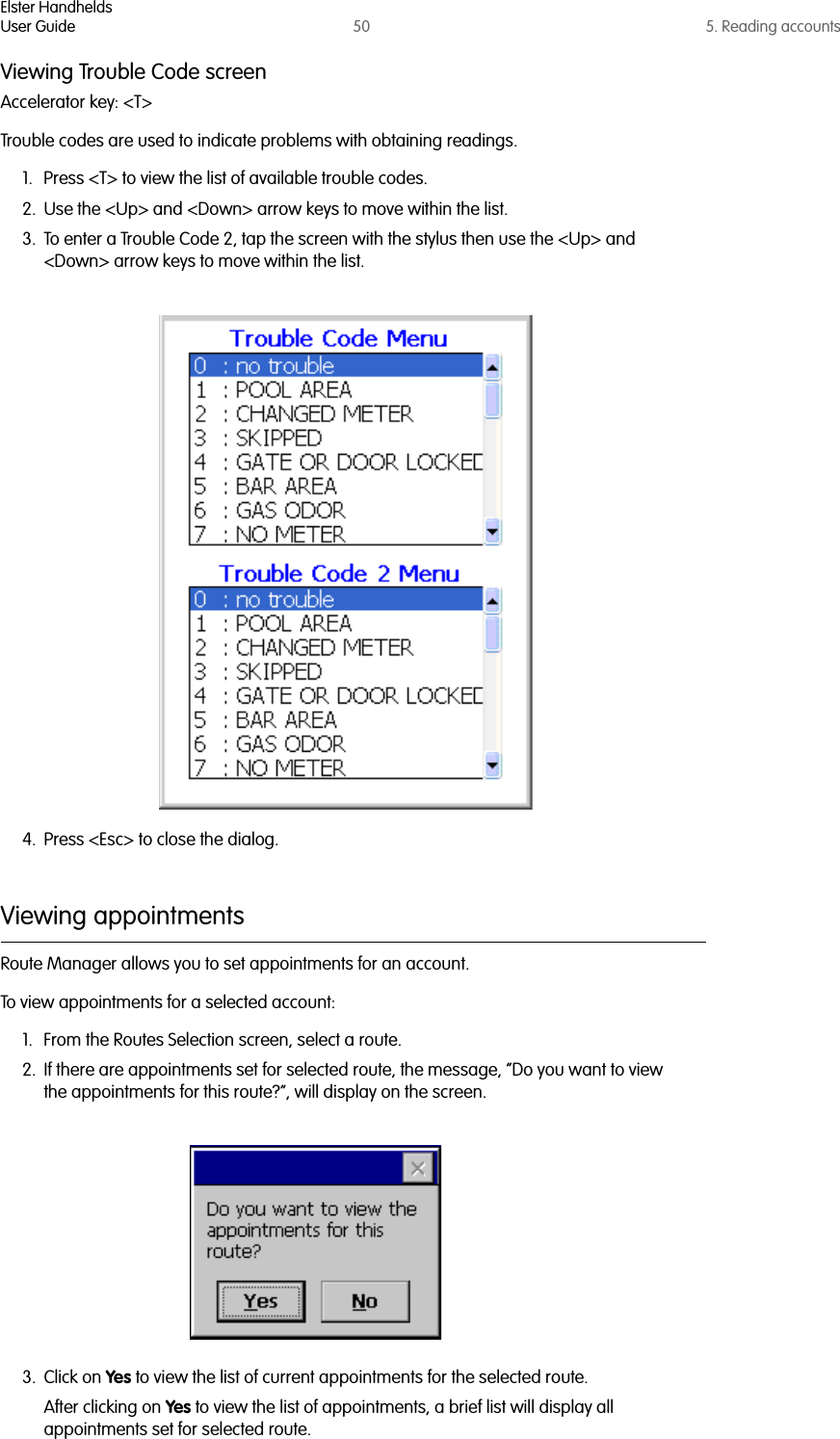 Elster HandheldsUser Guide 50 5. Reading accountsViewing Trouble Code screenAccelerator key: &lt;T&gt;Trouble codes are used to indicate problems with obtaining readings. 1. Press &lt;T&gt; to view the list of available trouble codes.2. Use the &lt;Up&gt; and &lt;Down&gt; arrow keys to move within the list.3. To enter a Trouble Code 2, tap the screen with the stylus then use the &lt;Up&gt; and &lt;Down&gt; arrow keys to move within the list.4. Press &lt;Esc&gt; to close the dialog.Viewing appointmentsRoute Manager allows you to set appointments for an account. To view appointments for a selected account:1. From the Routes Selection screen, select a route.2. If there are appointments set for selected route, the message, “Do you want to view the appointments for this route?”, will display on the screen.3. Click on Yes to view the list of current appointments for the selected route.After clicking on Yes to view the list of appointments, a brief list will display all appointments set for selected route. 