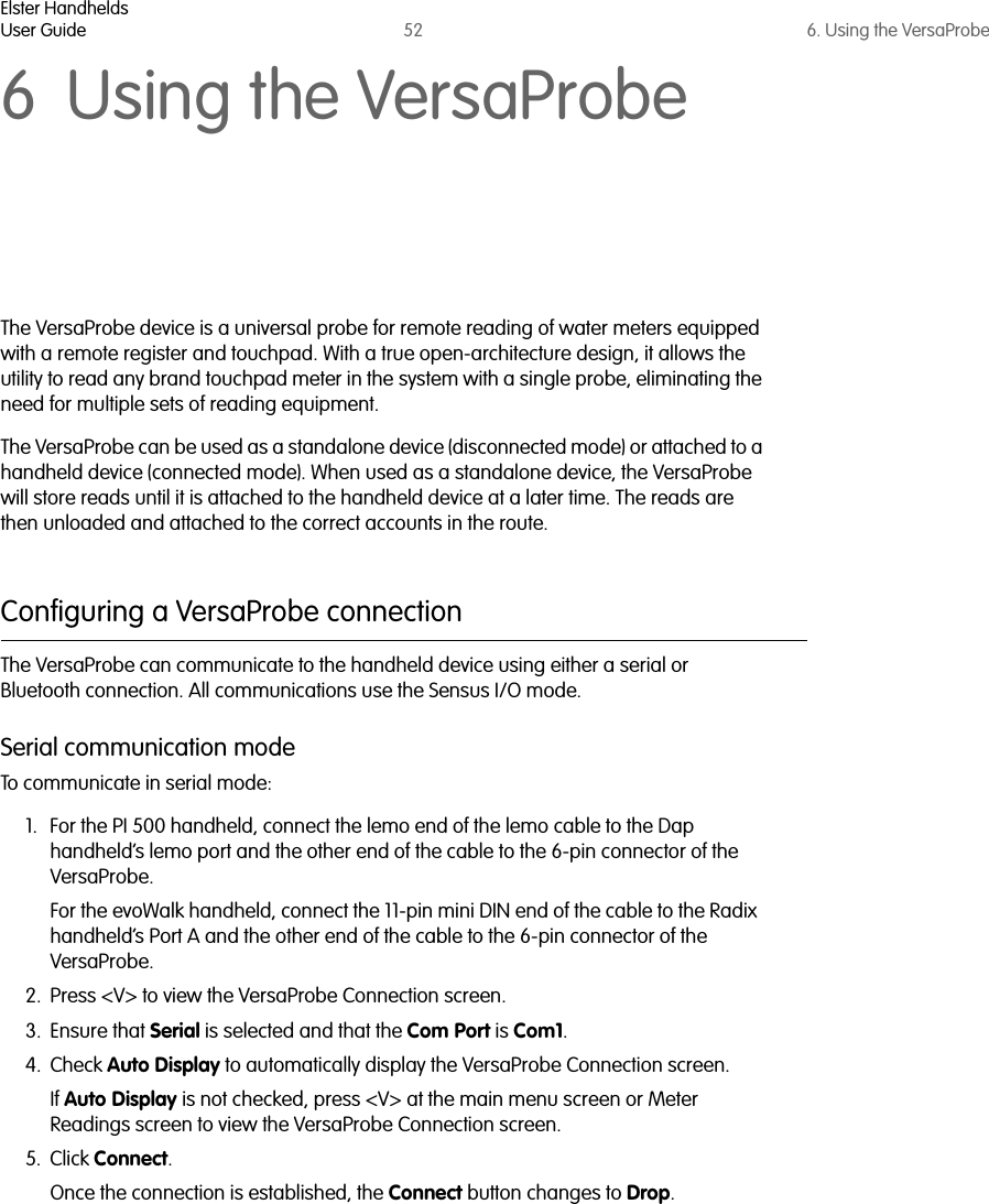 Elster HandheldsUser Guide 52 6. Using the VersaProbe6 Using the VersaProbeThe VersaProbe device is a universal probe for remote reading of water meters equipped with a remote register and touchpad. With a true open-architecture design, it allows the utility to read any brand touchpad meter in the system with a single probe, eliminating the need for multiple sets of reading equipment. The VersaProbe can be used as a standalone device (disconnected mode) or attached to a handheld device (connected mode). When used as a standalone device, the VersaProbe will store reads until it is attached to the handheld device at a later time. The reads are then unloaded and attached to the correct accounts in the route. Configuring a VersaProbe connectionThe VersaProbe can communicate to the handheld device using either a serial or Bluetooth connection. All communications use the Sensus I/O mode.Serial communication modeTo communicate in serial mode:1. For the PI 500 handheld, connect the lemo end of the lemo cable to the Dap handheld’s lemo port and the other end of the cable to the 6-pin connector of the VersaProbe.For the evoWalk handheld, connect the 11-pin mini DIN end of the cable to the Radix  handheld’s Port A and the other end of the cable to the 6-pin connector of the VersaProbe.2. Press &lt;V&gt; to view the VersaProbe Connection screen. 3. Ensure that Serial is selected and that the Com Port is Com1.4. Check Auto Display to automatically display the VersaProbe Connection screen.If Auto Display is not checked, press &lt;V&gt; at the main menu screen or Meter Readings screen to view the VersaProbe Connection screen.5. Click Connect. Once the connection is established, the Connect button changes to Drop.  