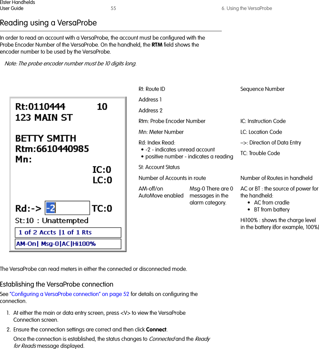 Elster HandheldsUser Guide 55 6. Using the VersaProbeReading using a VersaProbeIn order to read an account with a VersaProbe, the account must be configured with the Probe Encoder Number of the VersaProbe. On the handheld, the RTM field shows the encoder number to be used by the VersaProbe.Note: The probe encoder number must be 10 digits long.The VersaProbe can read meters in either the connected or disconnected mode.Establishing the VersaProbe connectionSee “Configuring a VersaProbe connection” on page 52 for details on configuring the connection.1. At either the main or data entry screen, press &lt;V&gt; to view the VersaProbe Connection screen. 2. Ensure the connection settings are correct and then click Connect. Once the connection is established, the status changes to Connected and the Ready for Reads message displayed.Rt: Route ID Sequence NumberAddress 1Address 2Rtm: Probe Encoder Number IC: Instruction CodeMn: Meter Number LC: Location CodeRd: Index Read:• -2 - indicates unread account• positive number - indicates a reading–&gt;: Direction of Data EntryTC: Trouble CodeSt: Account StatusNumber of Accounts in route Number of Routes in handheldAM-off/on AutoMove enabledMsg-0 There are 0 messages in the alarm category.AC or BT : the source of power for the handheld: •AC from cradle• BT from batteryHi100% : shows the charge level in the battery i(for example, 100%)