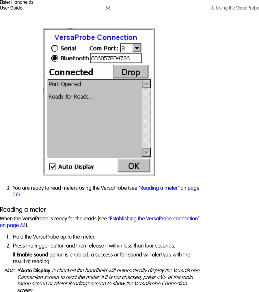 Elster HandheldsUser Guide 56 6. Using the VersaProbe3. You are ready to read meters using the VersaProbe (see “Reading a meter” on page 56).Reading a meterWhen the VersaProbe is ready for the reads (see “Establishing the VersaProbe connection” on page 55):1. Hold the VersaProbe up to the meter.2. Press the trigger button and then release it within less than four seconds.If Enable sound option is enabled, a success or fail sound will alert you with the result of reading. Note: If Auto Display is checked the handheld will automatically display the VersaProbe Connection screen to read the meter. If it is not checked, press &lt;V&gt; at the main menu screen or Meter Readings screen to show the VersaProbe Connection screen.