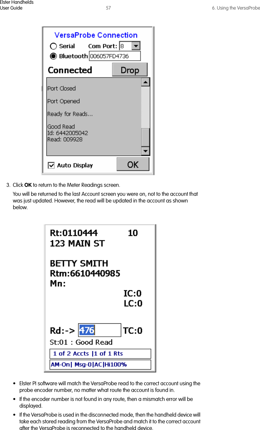 Elster HandheldsUser Guide 57 6. Using the VersaProbe3. Click OK to return to the Meter Readings screen. You will be returned to the last Account screen you were on, not to the account that was just updated. However, the read will be updated in the account as shown below.• Elster PI software will match the VersaProbe read to the correct account using the probe encoder number, no matter what route the account is found in. • If the encoder number is not found in any route, then a mismatch error will be displayed. • If the VersaProbe is used in the disconnected mode, then the handheld device will take each stored reading from the VersaProbe and match it to the correct account after the VersaProbe is reconnected to the handheld device. 