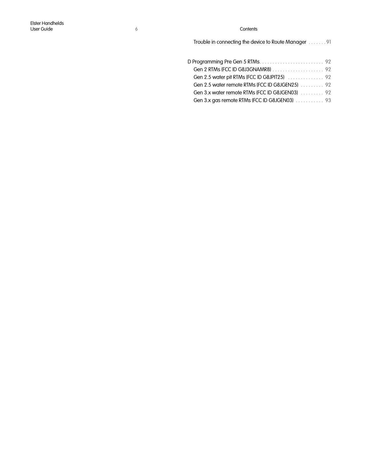 Elster HandheldsUser Guide 6ContentsTrouble in connecting the device to Route Manager  . . . . . . . 91D Programming Pre Gen 5 RTMs. . . . . . . . . . . . . . . . . . . . . . . . .  92Gen 2 RTMs (FCC ID G8J3GNAMR8) . . . . . . . . . . . . . . . . . . . .  92Gen 2.5 water pit RTMs (FCC ID G8JPIT25)   . . . . . . . . . . . . . .  92Gen 2.5 water remote RTMs (FCC ID G8JGEN25)  . . . . . . . . .  92Gen 3.x water remote RTMs (FCC ID G8JGEN03)   . . . . . . . . .  92Gen 3.x gas remote RTMs (FCC ID G8JGEN03)  . . . . . . . . . . .  93