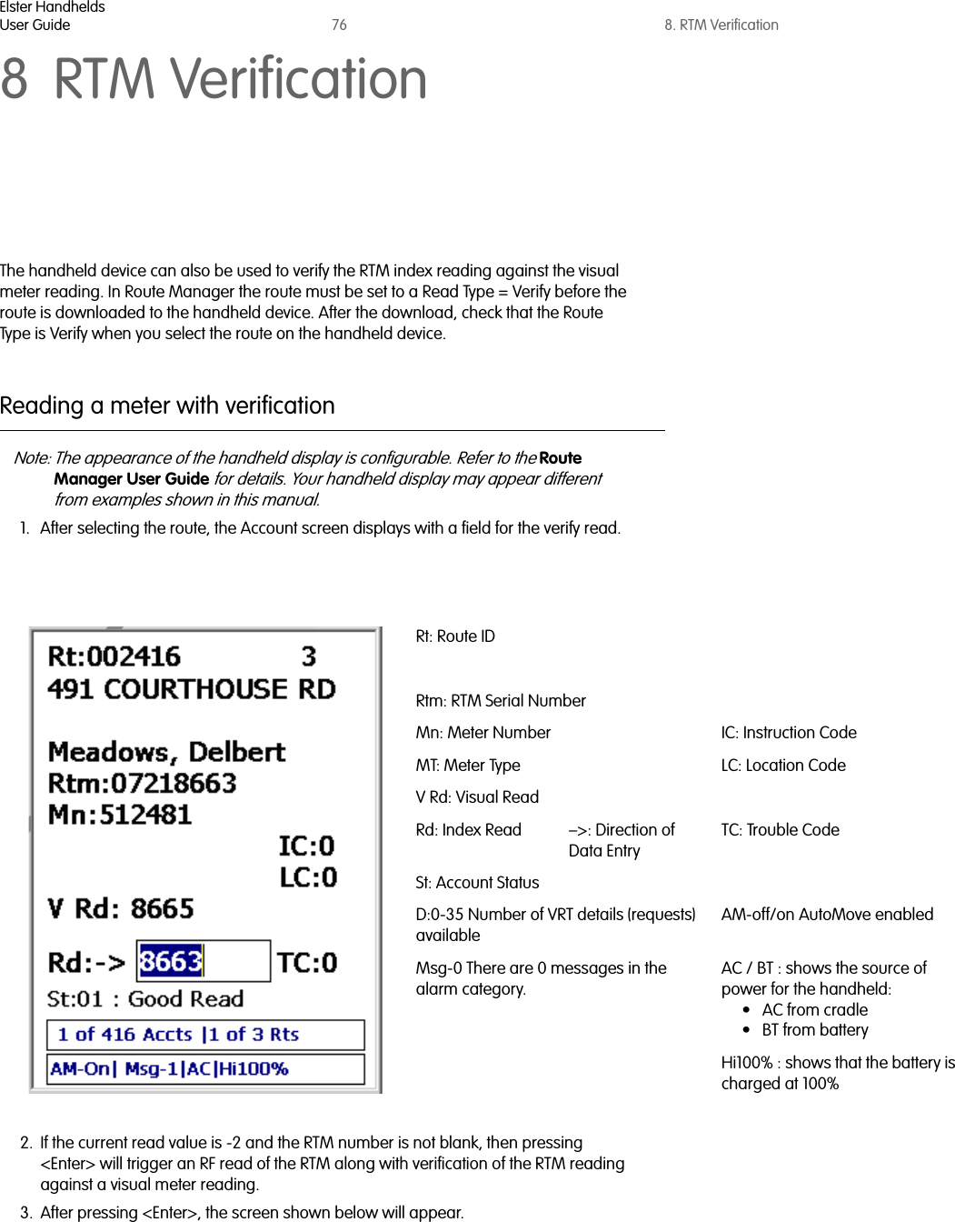 Elster HandheldsUser Guide 76 8. RTM Verification8 RTM VerificationThe handheld device can also be used to verify the RTM index reading against the visual meter reading. In Route Manager the route must be set to a Read Type = Verify before the route is downloaded to the handheld device. After the download, check that the Route Type is Verify when you select the route on the handheld device. Reading a meter with verificationNote: The appearance of the handheld display is configurable. Refer to the Route Manager User Guide for details. Your handheld display may appear different from examples shown in this manual.1. After selecting the route, the Account screen displays with a field for the verify read.2. If the current read value is -2 and the RTM number is not blank, then pressing &lt;Enter&gt; will trigger an RF read of the RTM along with verification of the RTM reading against a visual meter reading.3. After pressing &lt;Enter&gt;, the screen shown below will appear.Rt: Route IDRtm: RTM Serial NumberMn: Meter Number IC: Instruction CodeMT: Meter Type LC: Location CodeV Rd: Visual ReadRd: Index Read –&gt;: Direction of Data EntryTC: Trouble CodeSt: Account StatusD:0-35 Number of VRT details (requests) availableAM-off/on AutoMove enabledMsg-0 There are 0 messages in the alarm category.AC / BT : shows the source of power for the handheld: •AC from cradle• BT from batteryHi100% : shows that the battery is charged at 100%  