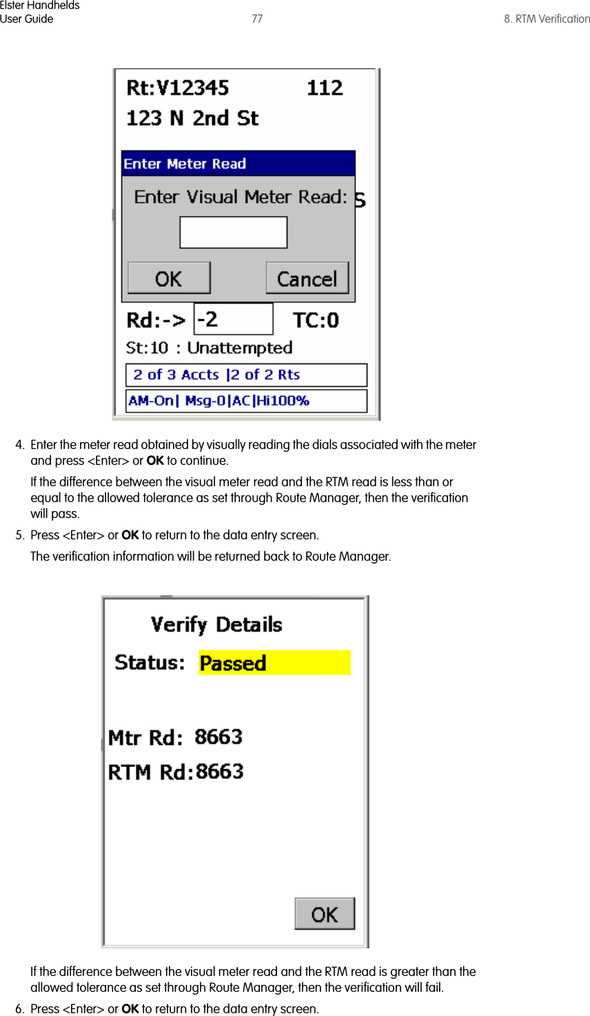 Elster HandheldsUser Guide 77 8. RTM Verification4. Enter the meter read obtained by visually reading the dials associated with the meter and press &lt;Enter&gt; or OK to continue.If the difference between the visual meter read and the RTM read is less than or equal to the allowed tolerance as set through Route Manager, then the verification will pass. 5. Press &lt;Enter&gt; or OK to return to the data entry screen. The verification information will be returned back to Route Manager.If the difference between the visual meter read and the RTM read is greater than the allowed tolerance as set through Route Manager, then the verification will fail. 6. Press &lt;Enter&gt; or OK to return to the data entry screen. 