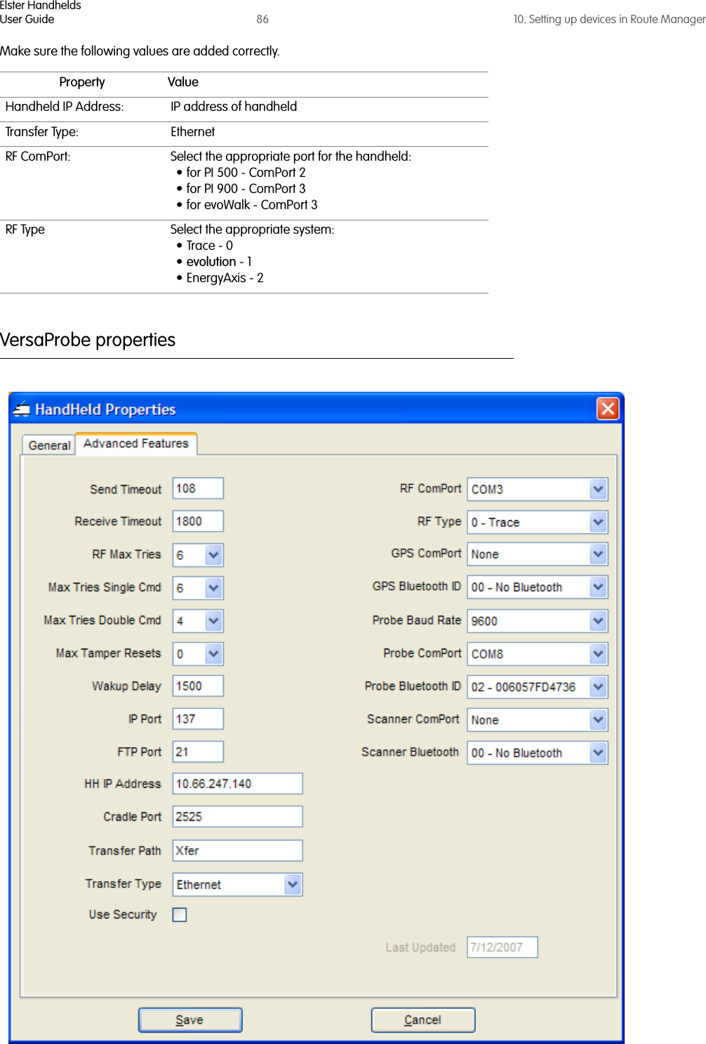 Elster HandheldsUser Guide 86 10. Setting up devices in Route ManagerMake sure the following values are added correctly.VersaProbe propertiesProperty ValueHandheld IP Address: IP address of handheldTransfer Type: Ethernet RF ComPort: Select the appropriate port for the handheld:• for PI 500 - ComPort 2• for PI 900 - ComPort 3• for evoWalk - ComPort 3RF Type Select the appropriate system:•Trace - 0•evolution - 1•EnergyAxis - 2