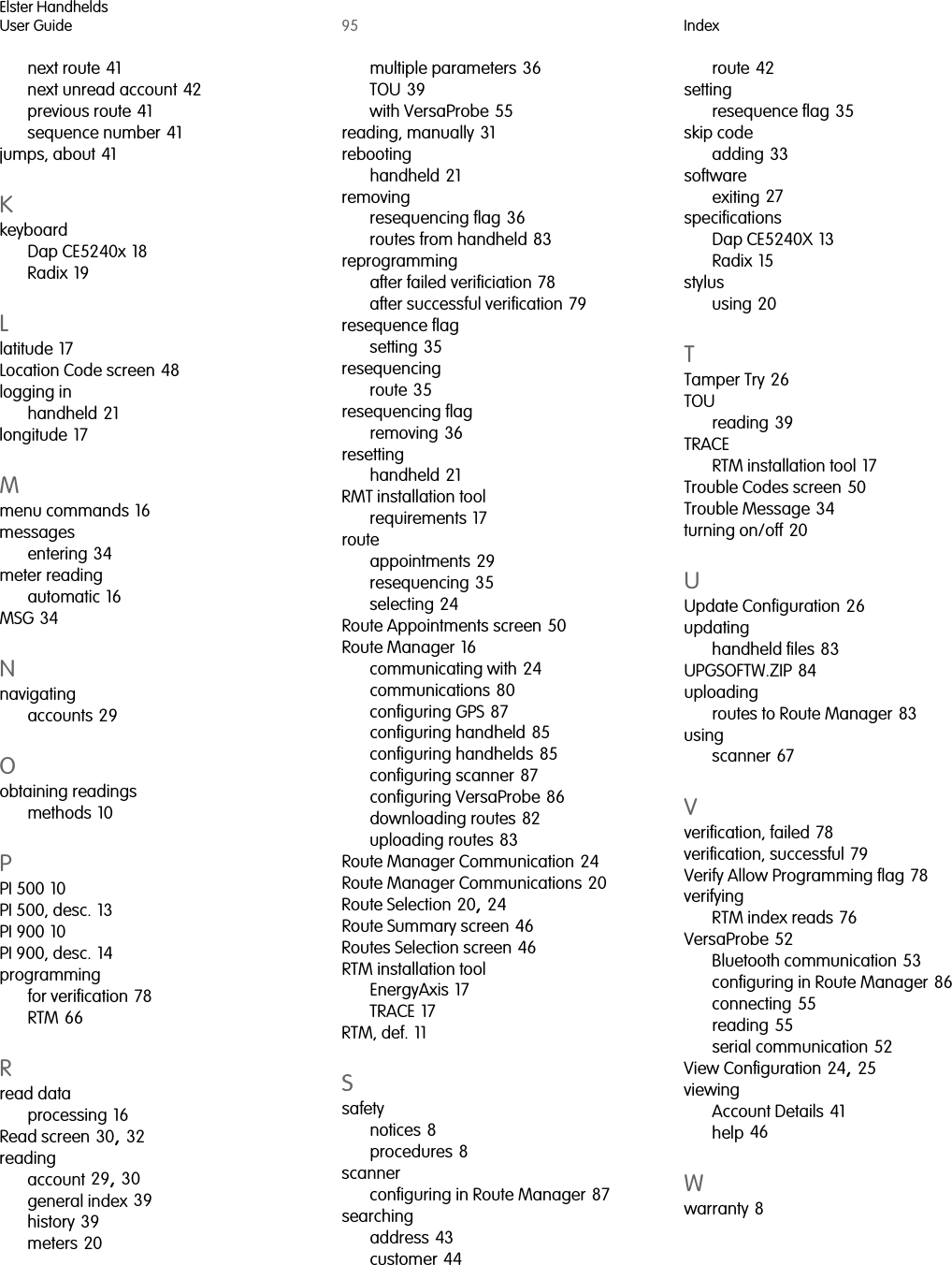 Elster HandheldsUser Guide 95 Indexnext route 41next unread account 42previous route 41sequence number 41jumps, about 41KkeyboardDap CE5240x 18Radix 19Llatitude 17Location Code screen 48logging inhandheld 21longitude 17Mmenu commands 16messagesentering 34meter readingautomatic 16MSG 34Nnavigatingaccounts 29Oobtaining readingsmethods 10PPI 500 10PI 500, desc. 13PI 900 10PI 900, desc. 14programmingfor verification 78RTM 66Rread dataprocessing 16Read screen 30, 32readingaccount 29, 30general index 39history 39meters 20multiple parameters 36TOU 39with VersaProbe 55reading, manually 31rebootinghandheld 21removingresequencing flag 36routes from handheld 83reprogrammingafter failed verificiation 78after successful verification 79resequence flagsetting 35resequencingroute 35resequencing flagremoving 36resettinghandheld 21RMT installation toolrequirements 17routeappointments 29resequencing 35selecting 24Route Appointments screen 50Route Manager 16communicating with 24communications 80configuring GPS 87configuring handheld 85configuring handhelds 85configuring scanner 87configuring VersaProbe 86downloading routes 82uploading routes 83Route Manager Communication 24Route Manager Communications 20Route Selection 20, 24Route Summary screen 46Routes Selection screen 46RTM installation toolEnergyAxis 17TRACE 17RTM, def. 11Ssafetynotices 8procedures 8scannerconfiguring in Route Manager 87searchingaddress 43customer 44route 42settingresequence flag 35skip codeadding 33softwareexiting 27specificationsDap CE5240X 13Radix 15stylususing 20TTamper Try 26TOUreading 39TRACERTM installation tool 17Trouble Codes screen 50Trouble Message 34turning on/off 20UUpdate Configuration 26updatinghandheld files 83UPGSOFTW.ZIP 84uploadingroutes to Route Manager 83usingscanner 67Vverification, failed 78verification, successful 79Verify Allow Programming flag 78verifyingRTM index reads 76VersaProbe 52Bluetooth communication 53configuring in Route Manager 86connecting 55reading 55serial communication 52View Configuration 24, 25viewingAccount Details 41help 46Wwarranty 8