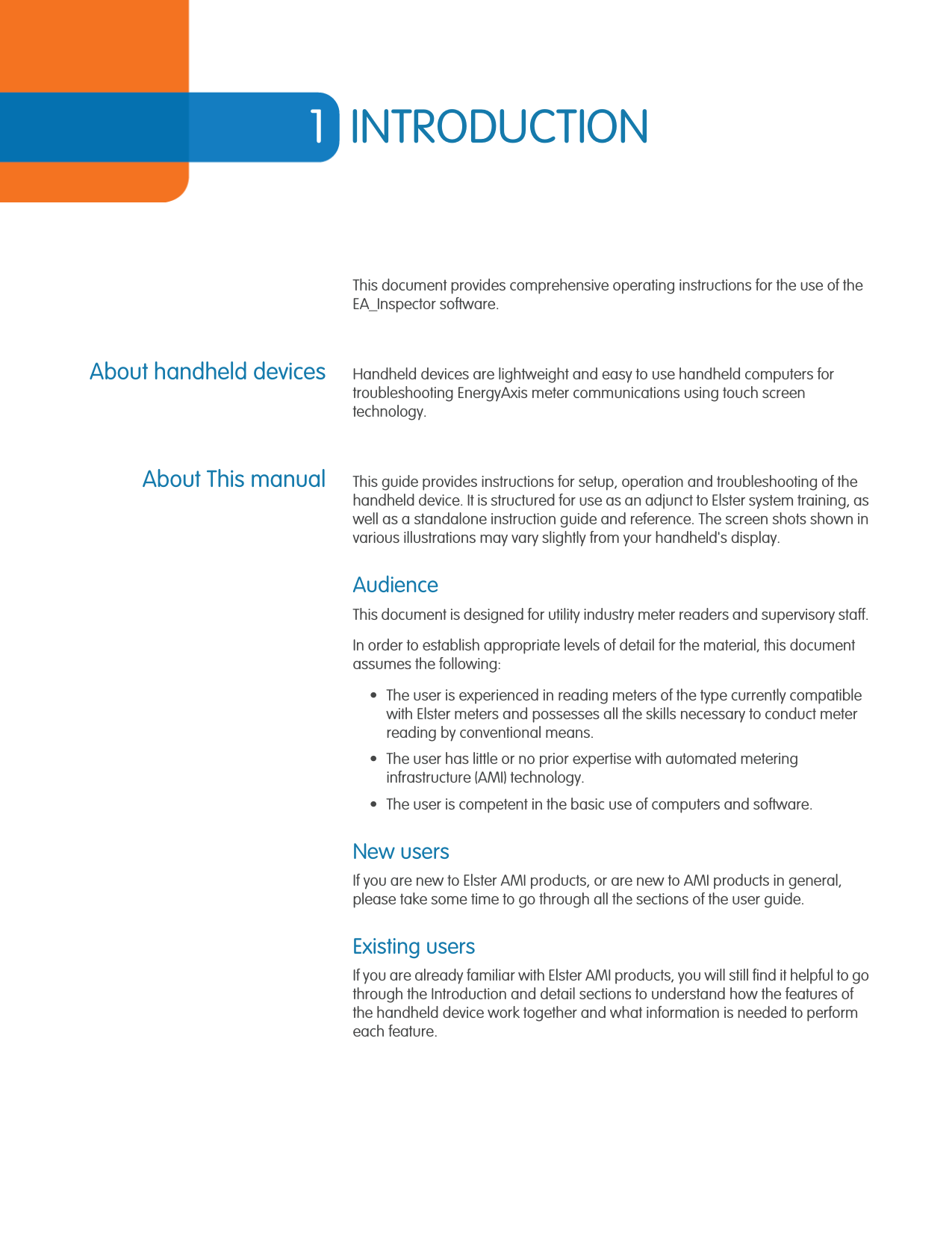 1INTRODUCTIONThis document provides comprehensive operating instructions for the use of the EA_Inspector software.About handheld devices Handheld devices are lightweight and easy to use handheld computers for troubleshooting EnergyAxis meter communications using touch screen technology. About This manual This guide provides instructions for setup, operation and troubleshooting of the handheld device. It is structured for use as an adjunct to Elster system training, as well as a standalone instruction guide and reference. The screen shots shown in various illustrations may vary slightly from your handheld&apos;s display. AudienceThis document is designed for utility industry meter readers and supervisory staff. In order to establish appropriate levels of detail for the material, this document assumes the following:• The user is experienced in reading meters of the type currently compatible with Elster meters and possesses all the skills necessary to conduct meter reading by conventional means.• The user has little or no prior expertise with automated metering infrastructure (AMI) technology. • The user is competent in the basic use of computers and software. New usersIf you are new to Elster AMI products, or are new to AMI products in general, please take some time to go through all the sections of the user guide. Existing usersIf you are already familiar with Elster AMI products, you will still find it helpful to go through the Introduction and detail sections to understand how the features of the handheld device work together and what information is needed to perform each feature.