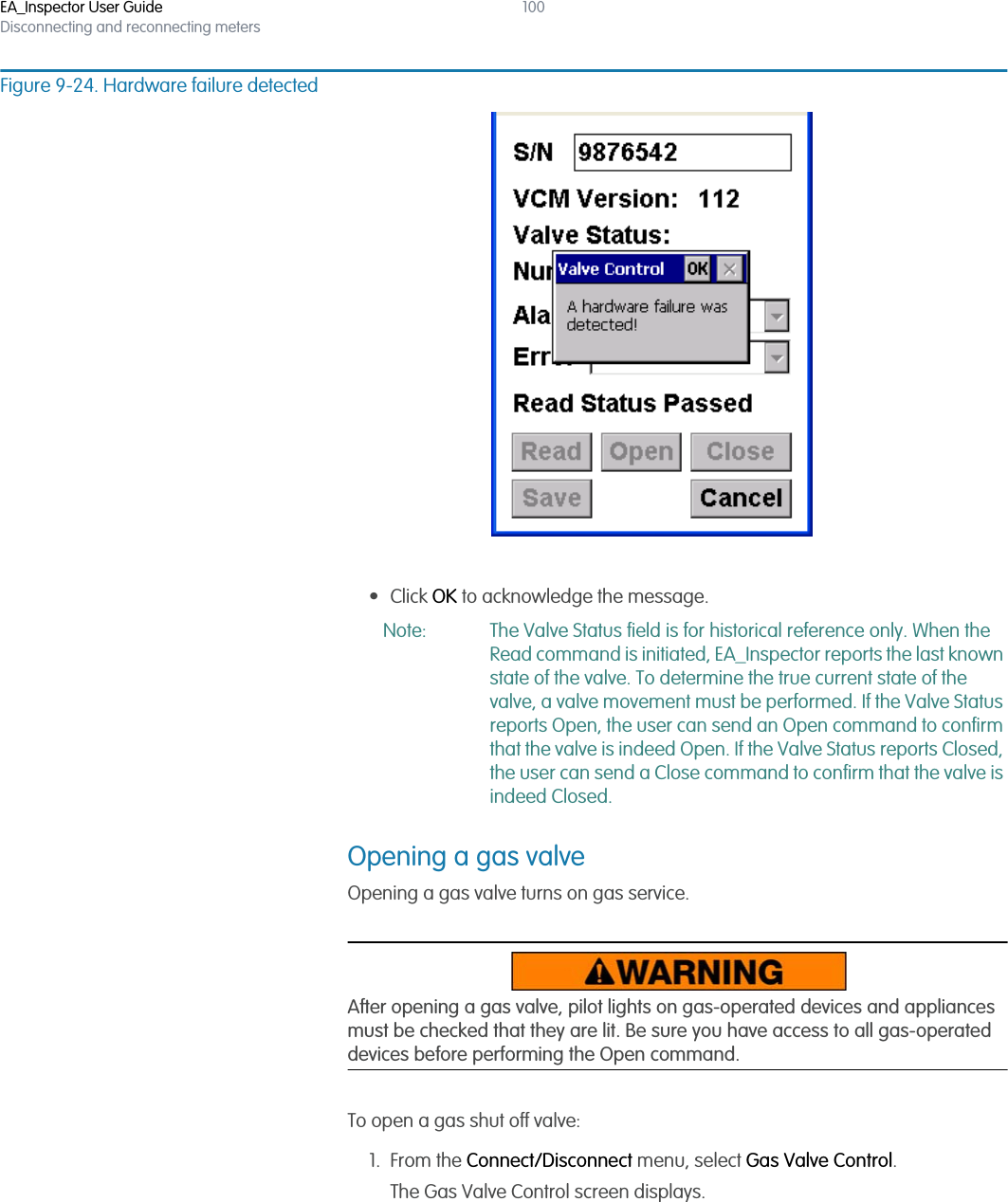 EA_Inspector User GuideDisconnecting and reconnecting meters100Figure 9-24. Hardware failure detected• Click OK to acknowledge the message.Note: The Valve Status field is for historical reference only. When the Read command is initiated, EA_Inspector reports the last known state of the valve. To determine the true current state of the valve, a valve movement must be performed. If the Valve Status reports Open, the user can send an Open command to confirm that the valve is indeed Open. If the Valve Status reports Closed, the user can send a Close command to confirm that the valve is indeed Closed. Opening a gas valveOpening a gas valve turns on gas service. After opening a gas valve, pilot lights on gas-operated devices and appliances must be checked that they are lit. Be sure you have access to all gas-operated devices before performing the Open command.To open a gas shut off valve:1. From the Connect/Disconnect menu, select Gas Valve Control.The Gas Valve Control screen displays.