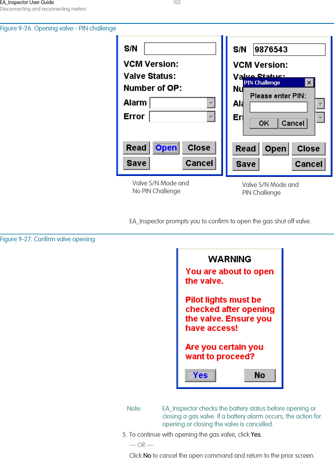 EA_Inspector User GuideDisconnecting and reconnecting meters102Figure 9-26. Opening valve - PIN challengeEA_Inspector prompts you to confirm to open the gas shut off valve.Figure 9-27. Confirm valve openingNote: EA_Inspector checks the battery status before opening or closing a gas valve. If a battery alarm occurs, the action for opening or closing the valve is cancelled.5. To continue with opening the gas valve, click Yes.— OR —Click No to cancel the open command and return to the prior screen.Valve S/N Mode andPIN ChallengeValve S/N Mode andNo PIN Challenge