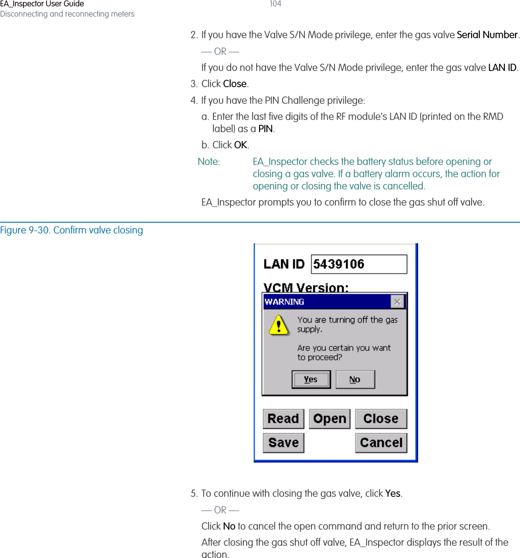 EA_Inspector User GuideDisconnecting and reconnecting meters1042. If you have the Valve S/N Mode privilege, enter the gas valve Serial Number.— OR —If you do not have the Valve S/N Mode privilege, enter the gas valve LAN ID.3. Click Close.4. If you have the PIN Challenge privilege:a. Enter the last five digits of the RF module’s LAN ID (printed on the RMD label) as a PIN.b. Click OK.Note: EA_Inspector checks the battery status before opening or closing a gas valve. If a battery alarm occurs, the action for opening or closing the valve is cancelled.EA_Inspector prompts you to confirm to close the gas shut off valve.Figure 9-30. Confirm valve closing5. To continue with closing the gas valve, click Yes.— OR —Click No to cancel the open command and return to the prior screen.After closing the gas shut off valve, EA_Inspector displays the result of the action. 