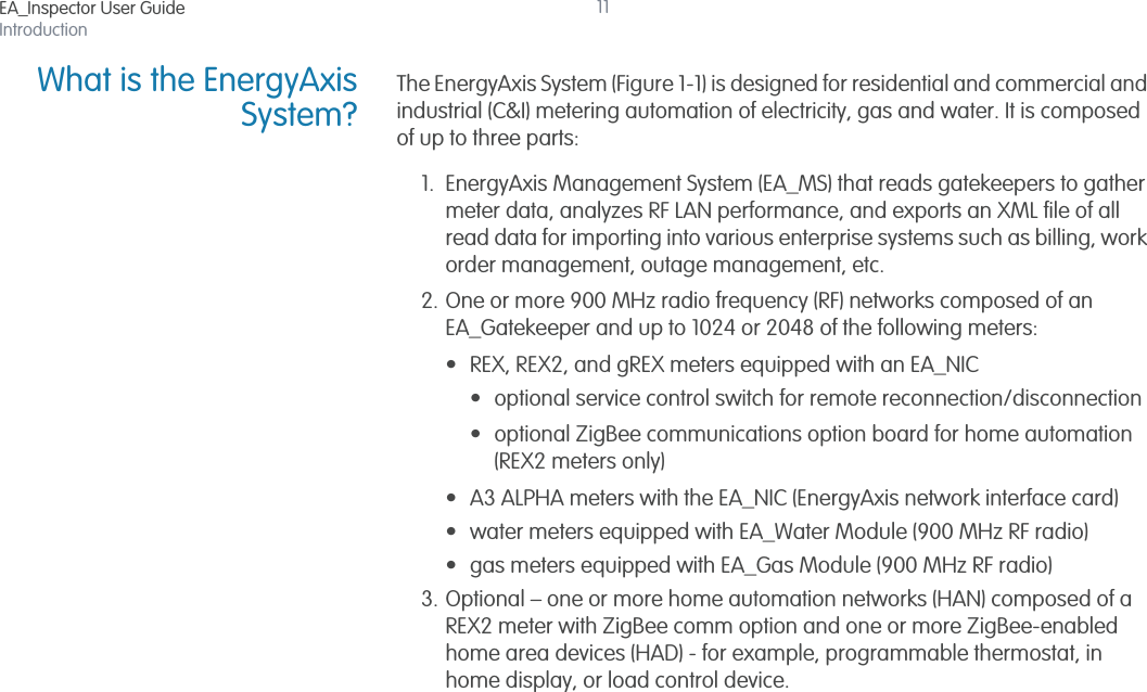 EA_Inspector User GuideIntroduction11What is the EnergyAxisSystem?The EnergyAxis System (Figure 1-1) is designed for residential and commercial and industrial (C&amp;I) metering automation of electricity, gas and water. It is composed of up to three parts: 1. EnergyAxis Management System (EA_MS) that reads gatekeepers to gather meter data, analyzes RF LAN performance, and exports an XML file of all read data for importing into various enterprise systems such as billing, work order management, outage management, etc. 2. One or more 900 MHz radio frequency (RF) networks composed of an EA_Gatekeeper and up to 1024 or 2048 of the following meters:• REX, REX2, and gREX meters equipped with an EA_NIC• optional service control switch for remote reconnection/disconnection• optional ZigBee communications option board for home automation (REX2 meters only)• A3 ALPHA meters with the EA_NIC (EnergyAxis network interface card)• water meters equipped with EA_Water Module (900 MHz RF radio) • gas meters equipped with EA_Gas Module (900 MHz RF radio)3. Optional – one or more home automation networks (HAN) composed of a REX2 meter with ZigBee comm option and one or more ZigBee-enabled home area devices (HAD) - for example, programmable thermostat, in home display, or load control device.