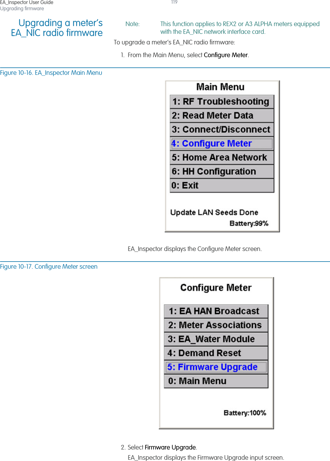 EA_Inspector User GuideUpgrading firmware119Upgrading a meter’sEA_NIC radio firmwareNote: This function applies to REX2 or A3 ALPHA meters equipped with the EA_NIC network interface card.To upgrade a meter’s EA_NIC radio firmware:1. From the Main Menu, select Configure Meter.Figure 10-16. EA_Inspector Main MenuEA_Inspector displays the Configure Meter screen.Figure 10-17. Configure Meter screen2. Select Firmware Upgrade.EA_Inspector displays the Firmware Upgrade input screen.