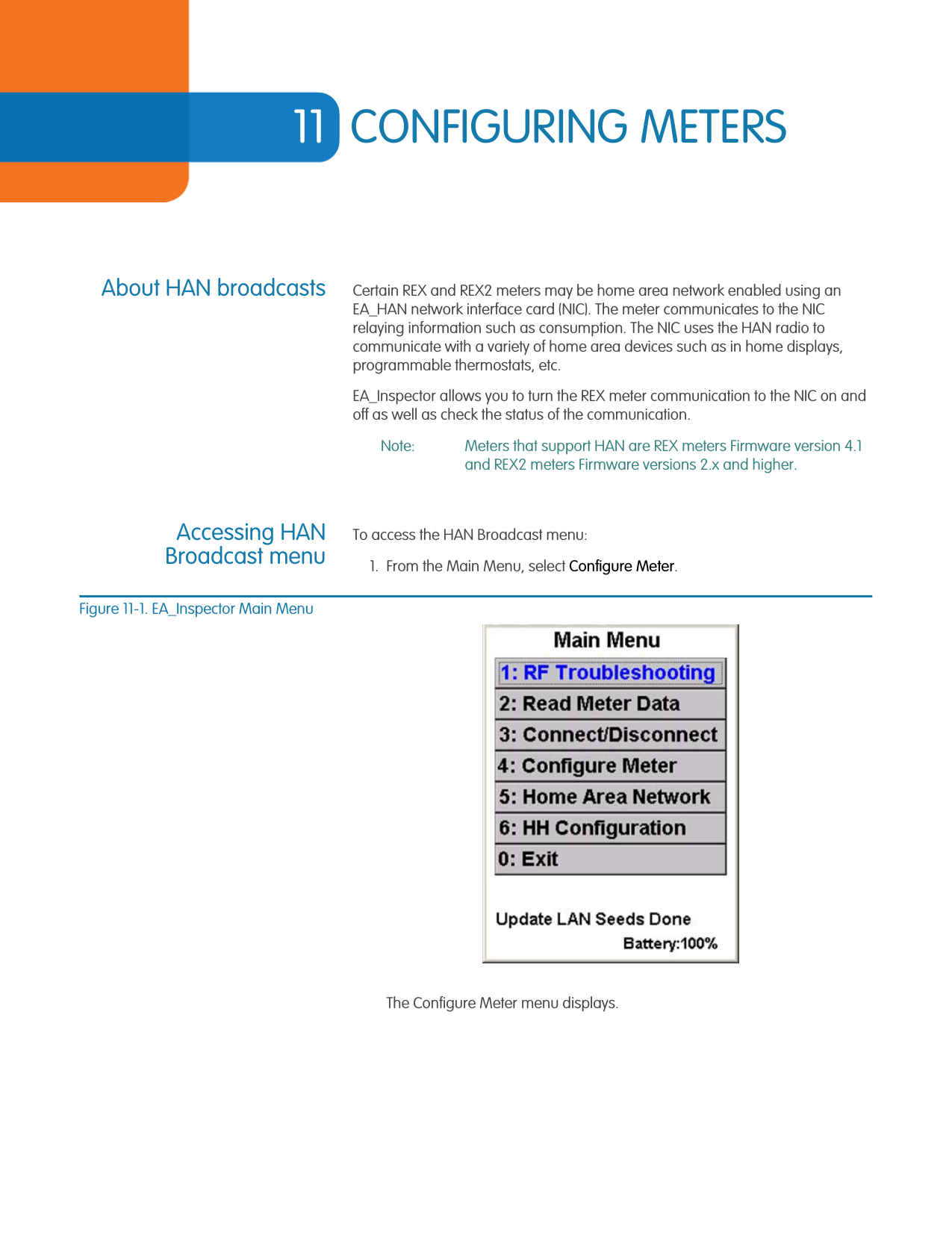 11 CONFIGURING METERSAbout HAN broadcasts Certain REX and REX2 meters may be home area network enabled using an EA_HAN network interface card (NIC). The meter communicates to the NIC relaying information such as consumption. The NIC uses the HAN radio to communicate with a variety of home area devices such as in home displays, programmable thermostats, etc. EA_Inspector allows you to turn the REX meter communication to the NIC on and off as well as check the status of the communication.Note: Meters that support HAN are REX meters Firmware version 4.1 and REX2 meters Firmware versions 2.x and higher.Accessing HANBroadcast menuTo access the HAN Broadcast menu:1. From the Main Menu, select Configure Meter.Figure 11-1. EA_Inspector Main MenuThe Configure Meter menu displays.