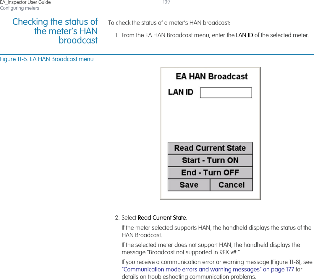 EA_Inspector User GuideConfiguring meters139Checking the status ofthe meter’s HANbroadcastTo check the status of a meter’s HAN broadcast:1. From the EA HAN Broadcast menu, enter the LAN ID of the selected meter.Figure 11-5. EA HAN Broadcast menu2. Select Read Current State.If the meter selected supports HAN, the handheld displays the status of the HAN Broadcast.If the selected meter does not support HAN, the handheld displays the message “Broadcast not supported in REX v#.”If you receive a communication error or warning message [Figure 11-8], see “Communication mode errors and warning messages” on page 177 for details on troubleshooting communication problems.