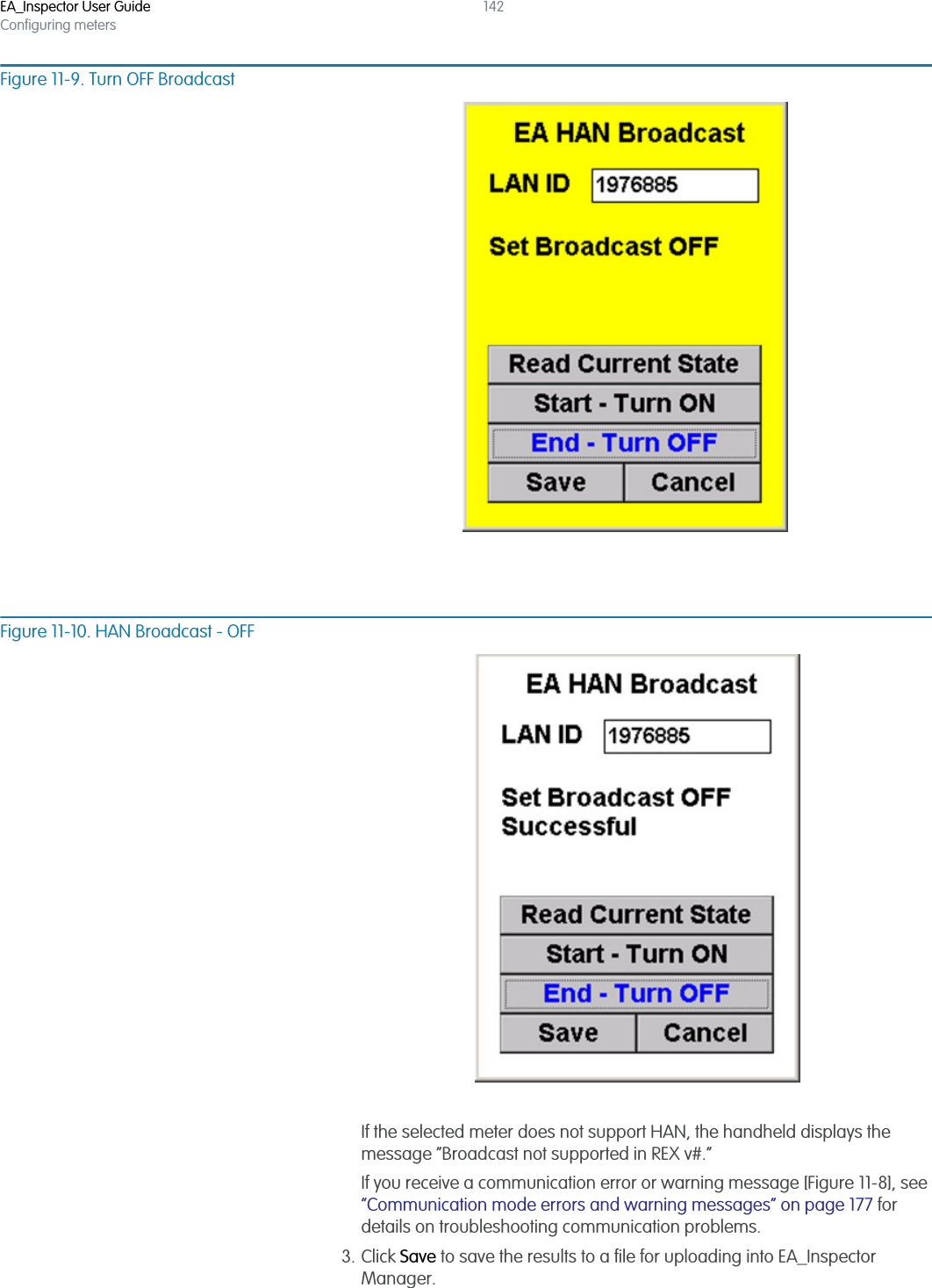EA_Inspector User GuideConfiguring meters142Figure 11-9. Turn OFF BroadcastFigure 11-10. HAN Broadcast - OFFIf the selected meter does not support HAN, the handheld displays the message “Broadcast not supported in REX v#.”If you receive a communication error or warning message [Figure 11-8], see “Communication mode errors and warning messages” on page 177 for details on troubleshooting communication problems.3. Click Save to save the results to a file for uploading into EA_Inspector Manager.