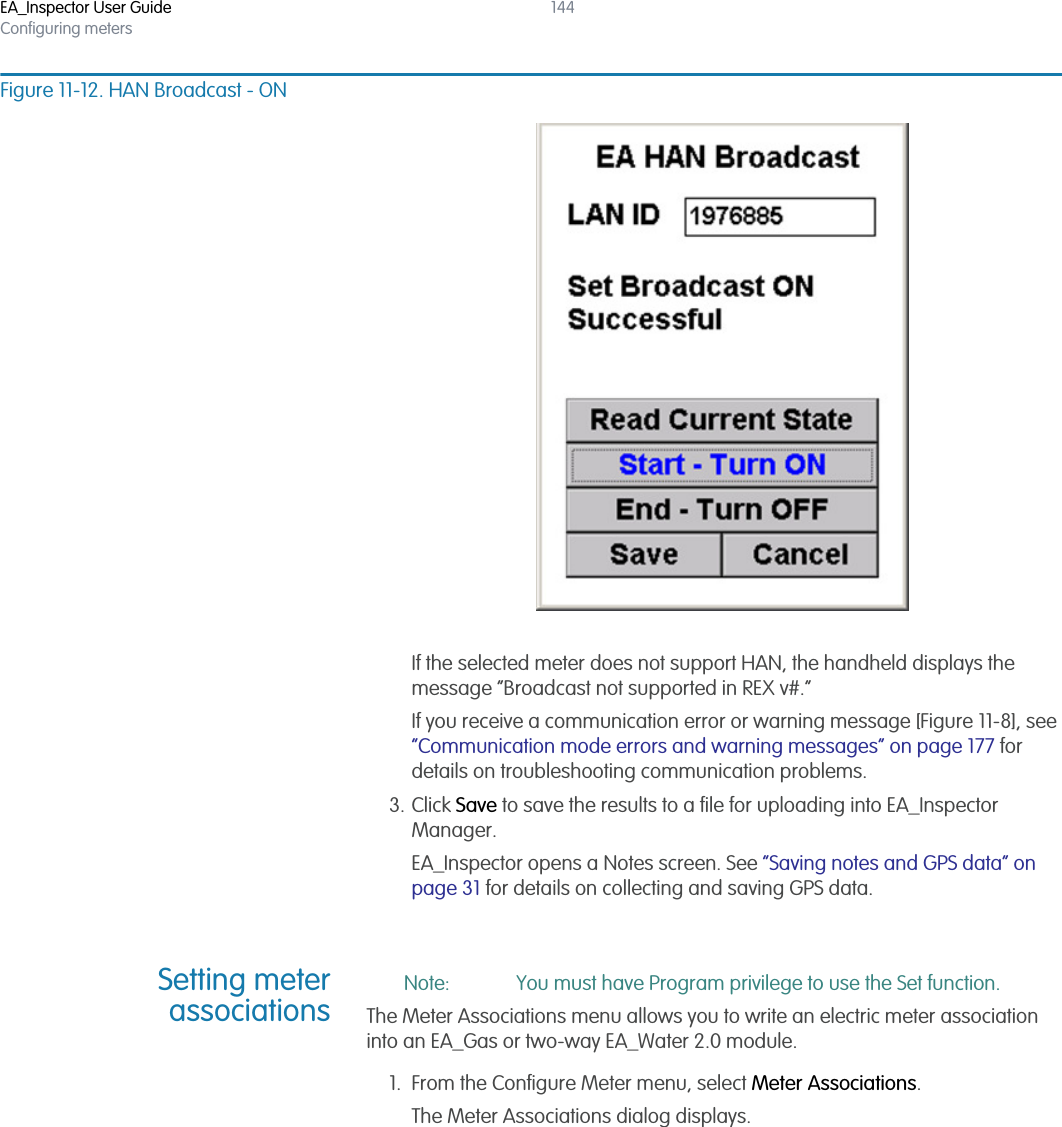 EA_Inspector User GuideConfiguring meters144Figure 11-12. HAN Broadcast - ONIf the selected meter does not support HAN, the handheld displays the message “Broadcast not supported in REX v#.”If you receive a communication error or warning message [Figure 11-8], see “Communication mode errors and warning messages” on page 177 for details on troubleshooting communication problems.3. Click Save to save the results to a file for uploading into EA_Inspector Manager.EA_Inspector opens a Notes screen. See “Saving notes and GPS data” on page 31 for details on collecting and saving GPS data.Setting meterassociationsNote: You must have Program privilege to use the Set function.The Meter Associations menu allows you to write an electric meter association into an EA_Gas or two-way EA_Water 2.0 module. 1. From the Configure Meter menu, select Meter Associations.The Meter Associations dialog displays.