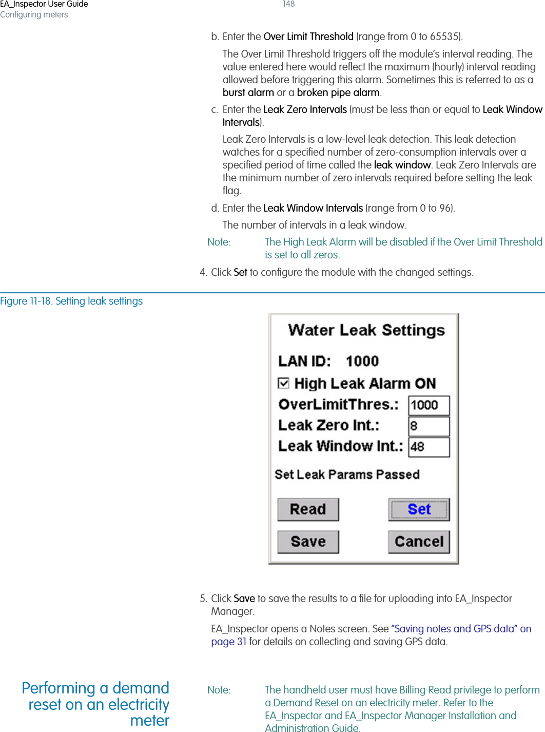 EA_Inspector User GuideConfiguring meters148b. Enter the Over Limit Threshold (range from 0 to 65535).The Over Limit Threshold triggers off the module’s interval reading. The value entered here would reflect the maximum (hourly) interval reading allowed before triggering this alarm. Sometimes this is referred to as a burst alarm or a broken pipe alarm.c. Enter the Leak Zero Intervals (must be less than or equal to Leak Window Intervals). Leak Zero Intervals is a low-level leak detection. This leak detection watches for a specified number of zero-consumption intervals over a specified period of time called the leak window. Leak Zero Intervals are the minimum number of zero intervals required before setting the leak flag.d. Enter the Leak Window Intervals (range from 0 to 96). The number of intervals in a leak window.Note: The High Leak Alarm will be disabled if the Over Limit Threshold is set to all zeros.4. Click Set to configure the module with the changed settings.Figure 11-18. Setting leak settings5. Click Save to save the results to a file for uploading into EA_Inspector Manager.EA_Inspector opens a Notes screen. See “Saving notes and GPS data” on page 31 for details on collecting and saving GPS data.Performing a demandreset on an electricitymeterNote: The handheld user must have Billing Read privilege to perform a Demand Reset on an electricity meter. Refer to the EA_Inspector and EA_Inspector Manager Installation and Administration Guide.